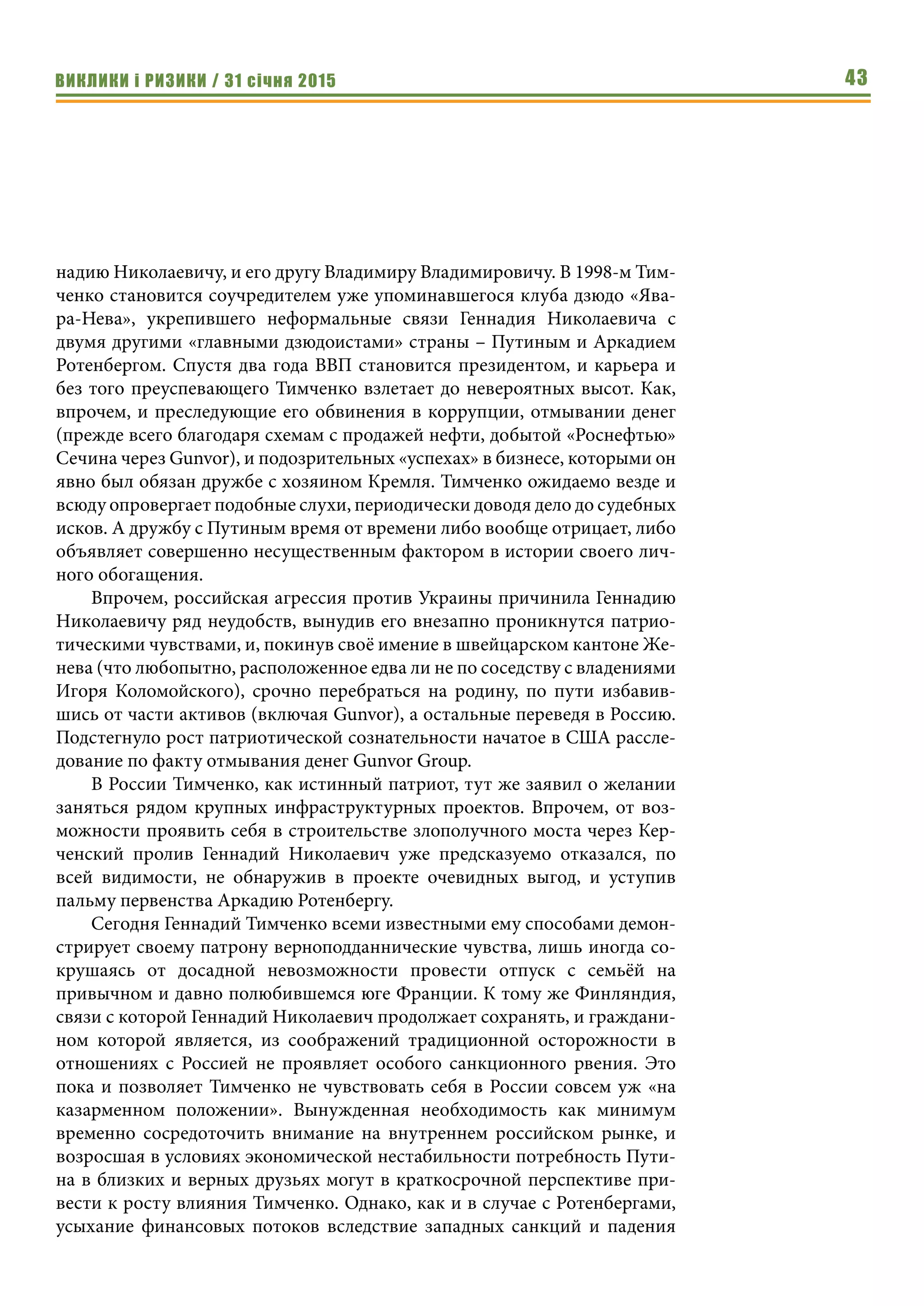 ВИКЛИКИ і РИЗИКИ / 31 січня 2015 43
надию Николаевичу, и его другу Владимиру Владимировичу. В 1998-м Тим-
ченко становится соучредителем уже упоминавшегося клуба дзюдо «Ява-
ра-Нева», укрепившего неформальные связи Геннадия Николаевича с
двумя другими «главными дзюдоистами» страны – Путиным и Аркадием
Ротенбергом. Спустя два года ВВП становится президентом, и карьера и
без того преуспевающего Тимченко взлетает до невероятных высот. Как,
впрочем, и преследующие его обвинения в коррупции, отмывании денег
(прежде всего благодаря схемам с продажей нефти, добытой «Роснефтью»
Сечина через Gunvor), и подозрительных «успехах» в бизнесе, которыми он
явно был обязан дружбе с хозяином Кремля. Тимченко ожидаемо везде и
всюду опровергает подобные слухи, периодически доводя дело до судебных
исков. А дружбу с Путиным время от времени либо вообще отрицает, либо
объявляет совершенно несущественным фактором в истории своего лич-
ного обогащения.
Впрочем, российская агрессия против Украины причинила Геннадию
Николаевичу ряд неудобств, вынудив его внезапно проникнутся патрио-
тическими чувствами, и, покинув своё имение в швейцарском кантоне Же-
нева (что любопытно, расположенное едва ли не по соседству с владениями
Игоря Коломойского), срочно перебраться на родину, по пути избавив-
шись от части активов (включая Gunvor), а остальные переведя в Россию.
Подстегнуло рост патриотической сознательности начатое в США рассле-
дование по факту отмывания денег Gunvor Group.
В России Тимченко, как истинный патриот, тут же заявил о желании
заняться рядом крупных инфраструктурных проектов. Впрочем, от воз-
можности проявить себя в строительстве злополучного моста через Кер-
ченский пролив Геннадий Николаевич уже предсказуемо отказался, по
всей видимости, не обнаружив в проекте очевидных выгод, и уступив
пальму первенства Аркадию Ротенбергу.
Сегодня Геннадий Тимченко всеми известными ему способами демон-
стрирует своему патрону верноподданнические чувства, лишь иногда со-
крушаясь от досадной невозможности провести отпуск с семьёй на
привычном и давно полюбившемся юге Франции. К тому же Финляндия,
связи с которой Геннадий Николаевич продолжает сохранять, и граждани-
ном которой является, из соображений традиционной осторожности в
отношениях с Россией не проявляет особого санкционного рвения. Это
пока и позволяет Тимченко не чувствовать себя в России совсем уж «на
казарменном положении». Вынужденная необходимость как минимум
временно сосредоточить внимание на внутреннем российском рынке, и
возросшая в условиях экономической нестабильности потребность Пути-
на в близких и верных друзьях могут в краткосрочной перспективе при-
вести к росту влияния Тимченко. Однако, как и в случае с Ротенбергами,
усыхание финансовых потоков вследствие западных санкций и падения
 