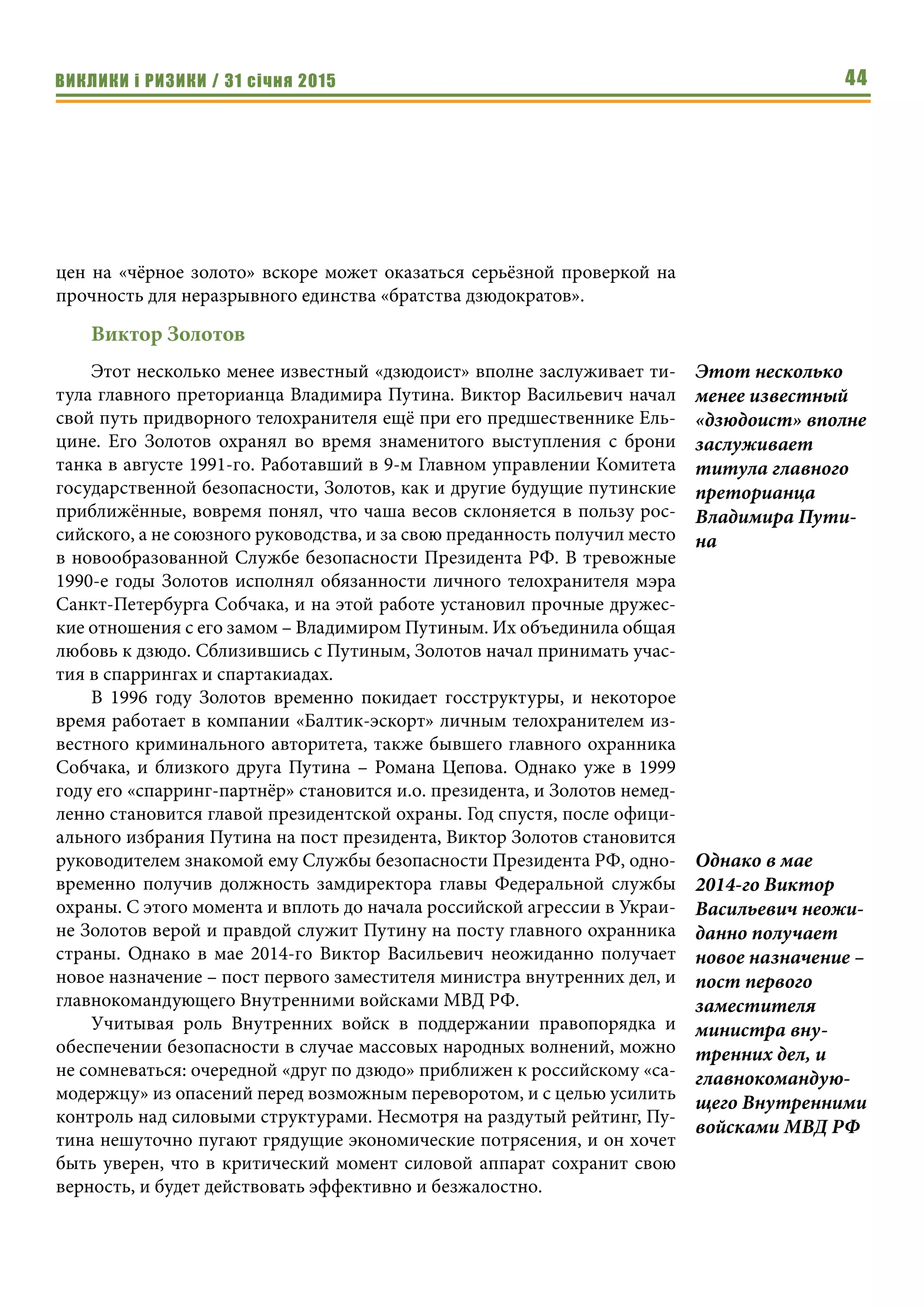 ВИКЛИКИ і РИЗИКИ / 31 січня 2015 44
цен на «чёрное золото» вскоре может оказаться серьёзной проверкой на
прочность для неразрывного единства «братства дзюдократов».
Виктор Золотов
Этот несколько менее известный «дзюдоист» вполне заслуживает ти-
тула главного преторианца Владимира Путина. Виктор Васильевич начал
свой путь придворного телохранителя ещё при его предшественнике Ель-
цине. Его Золотов охранял во время знаменитого выступления с брони
танка в августе 1991-го. Работавший в 9-м Главном управлении Комитета
государственной безопасности, Золотов, как и другие будущие путинские
приближённые, вовремя понял, что чаша весов склоняется в пользу рос-
сийского, а не союзного руководства, и за свою преданность получил место
в новообразованной Службе безопасности Президента РФ. В тревожные
1990-е годы Золотов исполнял обязанности личного телохранителя мэра
Санкт-Петербурга Собчака, и на этой работе установил прочные дружес-
кие отношения с его замом – Владимиром Путиным. Их объединила общая
любовь к дзюдо. Сблизившись с Путиным, Золотов начал принимать учас-
тия в спаррингах и спартакиадах.
В 1996 году Золотов временно покидает госструктуры, и некоторое
время работает в компании «Балтик-эскорт» личным телохранителем из-
вестного криминального авторитета, также бывшего главного охранника
Собчака, и близкого друга Путина – Романа Цепова. Однако уже в 1999
году его «спарринг-партнёр» становится и.о. президента, и Золотов немед-
ленно становится главой президентской охраны. Год спустя, после офици-
ального избрания Путина на пост президента, Виктор Золотов становится
руководителем знакомой ему Службы безопасности Президента РФ, одно-
временно получив должность замдиректора главы Федеральной службы
охраны. С этого момента и вплоть до начала российской агрессии в Украи-
не Золотов верой и правдой служит Путину на посту главного охранника
страны. Однако в мае 2014-го Виктор Васильевич неожиданно получает
новое назначение – пост первого заместителя министра внутренних дел, и
главнокомандующего Внутренними войсками МВД РФ.
Учитывая роль Внутренних войск в поддержании правопорядка и
обеспечении безопасности в случае массовых народных волнений, можно
не сомневаться: очередной «друг по дзюдо» приближен к российскому «са-
модержцу» из опасений перед возможным переворотом, и с целью усилить
контроль над силовыми структурами. Несмотря на раздутый рейтинг, Пу-
тина нешуточно пугают грядущие экономические потрясения, и он хочет
быть уверен, что в критический момент силовой аппарат сохранит свою
верность, и будет действовать эффективно и безжалостно.
Этот несколько
менее известный
«дзюдоист» вполне
заслуживает
титула главного
преторианца
Владимира Пути-
на
Однако в мае
2014-го Виктор
Васильевич неожи-
данно получает
новое назначение –
пост первого
заместителя
министра вну-
тренних дел, и
главнокомандую-
щего Внутренними
войсками МВД РФ
 