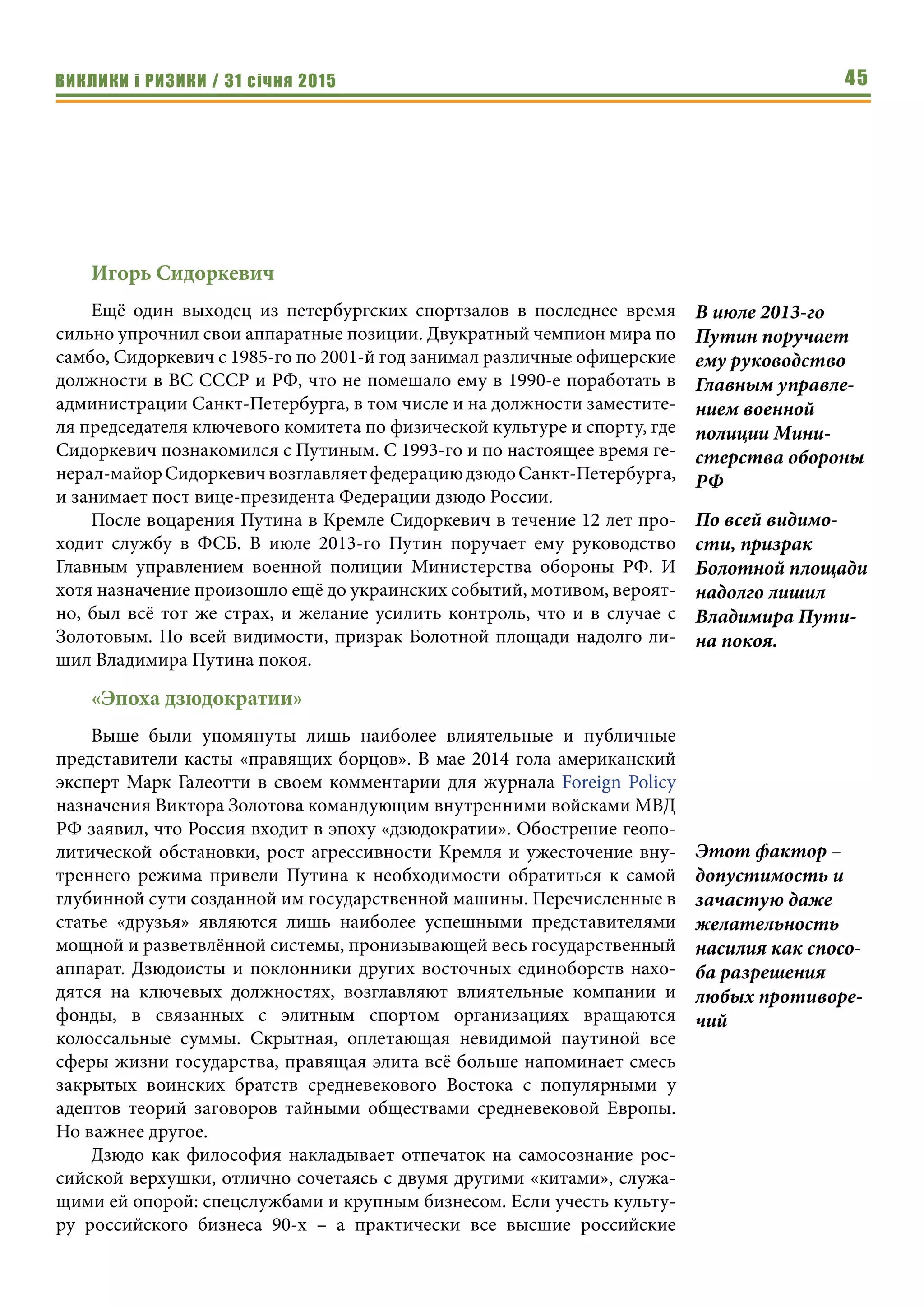 ВИКЛИКИ і РИЗИКИ / 31 січня 2015 45
Игорь Сидоркевич
Ещё один выходец из петербургских спортзалов в последнее время
сильно упрочнил свои аппаратные позиции. Двукратный чемпион мира по
самбо, Сидоркевич с 1985-го по 2001-й год занимал различные офицерские
должности в ВС СССР и РФ, что не помешало ему в 1990-е поработать в
администрации Санкт-Петербурга, в том числе и на должности заместите-
ля председателя ключевого комитета по физической культуре и спорту, где
Сидоркевич познакомился с Путиным. С 1993-го и по настоящее время ге-
нерал-майорСидоркевичвозглавляетфедерациюдзюдоСанкт-Петербурга,
и занимает пост вице-президента Федерации дзюдо России.
После воцарения Путина в Кремле Сидоркевич в течение 12 лет про-
ходит службу в ФСБ. В июле 2013-го Путин поручает ему руководство
Главным управлением военной полиции Министерства обороны РФ. И
хотя назначение произошло ещё до украинских событий, мотивом, вероят-
но, был всё тот же страх, и желание усилить контроль, что и в случае с
Золотовым. По всей видимости, призрак Болотной площади надолго ли-
шил Владимира Путина покоя.
«Эпоха дзюдократии»
Выше были упомянуты лишь наиболее влиятельные и публичные
представители касты «правящих борцов». В мае 2014 гола американский
эксперт Марк Галеотти в своем комментарии для журнала Foreign Policy
назначения Виктора Золотова командующим внутренними войсками МВД
РФ заявил, что Россия входит в эпоху «дзюдократии». Обострение геопо-
литической обстановки, рост агрессивности Кремля и ужесточение вну-
треннего режима привели Путина к необходимости обратиться к самой
глубинной сути созданной им государственной машины. Перечисленные в
статье «друзья» являются лишь наиболее успешными представителями
мощной и разветвлённой системы, пронизывающей весь государственный
аппарат. Дзюдоисты и поклонники других восточных единоборств нахо-
дятся на ключевых должностях, возглавляют влиятельные компании и
фонды, в связанных с элитным спортом организациях вращаются
колоссальные суммы. Скрытная, оплетающая невидимой паутиной все
сферы жизни государства, правящая элита всё больше напоминает смесь
закрытых воинских братств средневекового Востока с популярными у
адептов теорий заговоров тайными обществами средневековой Европы.
Но важнее другое.
Дзюдо как философия накладывает отпечаток на самосознание рос-
сийской верхушки, отлично сочетаясь с двумя другими «китами», служа-
щими ей опорой: спецслужбами и крупным бизнесом. Если учесть культу-
ру российского бизнеса 90-х – а практически все высшие российские
В июле 2013-го
Путин поручает
ему руководство
Главным управле-
нием военной
полиции Мини-
стерства обороны
РФ
По всей видимо-
сти, призрак
Болотной площади
надолго лишил
Владимира Пути-
на покоя.
Этот фактор –
допустимость и
зачастую даже
желательность
насилия как спосо-
ба разрешения
любых противоре-
чий
 