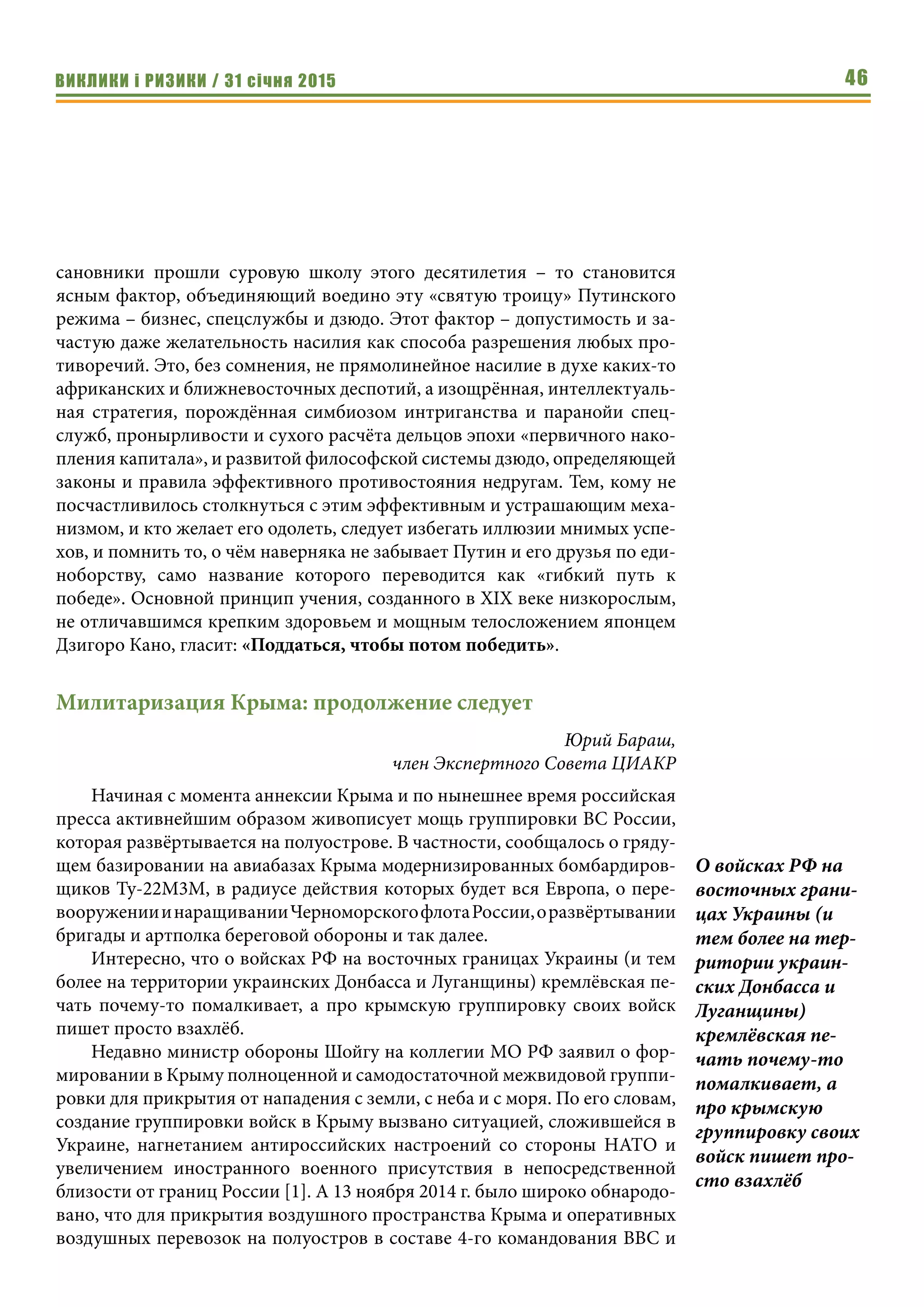 ВИКЛИКИ і РИЗИКИ / 31 січня 2015 46
сановники прошли суровую школу этого десятилетия – то становится
ясным фактор, объединяющий воедино эту «святую троицу» Путинского
режима – бизнес, спецслужбы и дзюдо. Этот фактор – допустимость и за-
частую даже желательность насилия как способа разрешения любых про-
тиворечий. Это, без сомнения, не прямолинейное насилие в духе каких-то
африканских и ближневосточных деспотий, а изощрённая, интеллектуаль-
ная стратегия, порождённая симбиозом интриганства и паранойи спец-
служб, пронырливости и сухого расчёта дельцов эпохи «первичного нако-
пления капитала», и развитой философской системы дзюдо, определяющей
законы и правила эффективного противостояния недругам. Тем, кому не
посчастливилось столкнуться с этим эффективным и устрашающим меха-
низмом, и кто желает его одолеть, следует избегать иллюзии мнимых успе-
хов, и помнить то, о чём наверняка не забывает Путин и его друзья по еди-
ноборству, само название которого переводится как «гибкий путь к
победе». Основной принцип учения, созданного в XIX веке низкорослым,
не отличавшимся крепким здоровьем и мощным телосложением японцем
Дзигоро Кано, гласит: «Поддаться, чтобы потом победить».
Милитаризация Крыма: продолжение следует
Юрий Бараш,
член Экспертного Совета ЦИАКР
Начиная с момента аннексии Крыма и по нынешнее время российская
пресса активнейшим образом живописует мощь группировки ВС России,
которая развёртывается на полуострове. В частности, сообщалось о гряду-
щем базировании на авиабазах Крыма модернизированных бомбардиров-
щиков Ту-22М3М, в радиусе действия которых будет вся Европа, о пере-
вооруженииинаращиванииЧерноморскогофлотаРоссии,оразвёртывании
бригады и артполка береговой обороны и так далее.
Интересно, что о войсках РФ на восточных границах Украины (и тем
более на территории украинских Донбасса и Луганщины) кремлёвская пе-
чать почему-то помалкивает, а про крымскую группировку своих войск
пишет просто взахлёб.
Недавно министр обороны Шойгу на коллегии МО РФ заявил о фор-
мировании в Крыму полноценной и самодостаточной межвидовой группи-
ровки для прикрытия от нападения с земли, с неба и с моря. По его словам,
создание группировки войск в Крыму вызвано ситуацией, сложившейся в
Украине, нагнетанием антироссийских настроений со стороны НАТО и
увеличением иностранного военного присутствия в непосредственной
близости от границ России [1]. А 13 ноября 2014 г. было широко обнародо-
вано, что для прикрытия воздушного пространства Крыма и оперативных
воздушных перевозок на полуостров в составе 4-го командования ВВС и
О войсках РФ на
восточных грани-
цах Украины (и
тем более на тер-
ритории украин-
ских Донбасса и
Луганщины)
кремлёвская пе-
чать почему-то
помалкивает, а
про крымскую
группировку своих
войск пишет про-
сто взахлёб
 