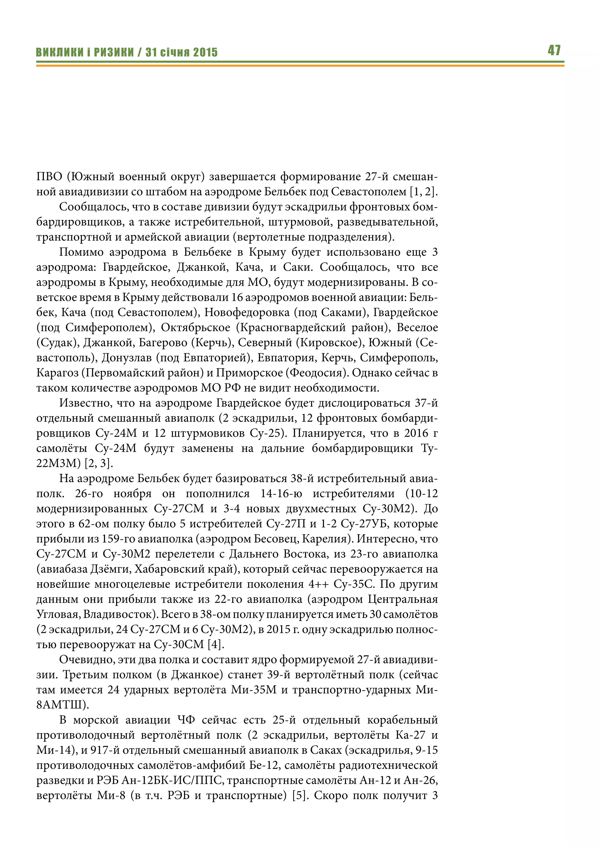 ВИКЛИКИ і РИЗИКИ / 31 січня 2015 47
ПВО (Южный военный округ) завершается формирование 27-й смешан-
ной авиадивизии со штабом на аэродроме Бельбек под Севастополем [1, 2].
Сообщалось, что в составе дивизии будут эскадрильи фронтовых бом-
бардировщиков, а также истребительной, штурмовой, разведывательной,
транспортной и армейской авиации (вертолетные подразделения).
Помимо аэродрома в Бельбеке в Крыму будет использовано еще 3
аэродрома: Гвардейское, Джанкой, Кача, и Саки. Сообщалось, что все
аэродромы в Крыму, необходимые для МО, будут модернизированы. В со-
ветское время в Крыму действовали 16 аэродромов военной авиации: Бель-
бек, Кача (под Севастополем), Новофедоровка (под Саками), Гвардейское
(под Симферополем), Октябрьское (Красногвардейский район), Веселое
(Судак), Джанкой, Багерово (Керчь), Северный (Кировское), Южный (Се-
вастополь), Донузлав (под Евпаторией), Евпатория, Керчь, Симферополь,
Карагоз (Первомайский район) и Приморское (Феодосия). Однако сейчас в
таком количестве аэродромов МО РФ не видит необходимости.
Известно, что на аэродроме Гвардейское будет дислоцироваться 37-й
отдельный смешанный авиаполк (2 эскадрильи, 12 фронтовых бомбарди-
ровщиков Су-24М и 12 штурмовиков Су-25). Планируется, что в 2016 г
самолёты Су-24М будут заменены на дальние бомбардировщики Ту-
22М3М) [2, 3].
На аэродроме Бельбек будет базироваться 38-й истребительный авиа-
полк. 26-го ноября он пополнился 14-16-ю истребителями (10-12
модернизированных Су-27СМ и 3-4 новых двухместных Су-30М2). До
этого в 62-ом полку было 5 истребителей Су-27П и 1-2 Су-27УБ, которые
прибыли из 159-го авиаполка (аэродром Бесовец, Карелия). Интересно, что
Су-27СМ и Су-30М2 перелетели с Дальнего Востока, из 23-го авиаполка
(авиабаза Дзёмги, Хабаровский край), который сейчас перевооружается на
новейшие многоцелевые истребители поколения 4++ Су-35С. По другим
данным они прибыли также из 22-го авиаполка (аэродром Центральная
Угловая,Владивосток).Всегов38-омполкупланируетсяиметь30самолётов
(2 эскадрильи, 24 Су-27СМ и 6 Су-30М2), в 2015 г. одну эскадрилью полнос-
тью перевооружат на Су-30СМ [4].
Очевидно, эти два полка и составит ядро формируемой 27-й авиадиви-
зии. Третьим полком (в Джанкое) станет 39-й вертолётный полк (сейчас
там имеется 24 ударных вертолёта Ми-35М и транспортно-ударных Ми-
8АМТШ).
В морской авиации ЧФ сейчас есть 25-й отдельный корабельный
противолодочный вертолётный полк (2 эскадрильи, вертолёты Ка-27 и
Ми-14), и 917-й отдельный смешанный авиаполк в Саках (эскадрилья, 9-15
противолодочных самолётов-амфибий Бе-12, самолёты радиотехнической
разведки и РЭБ Ан-12БК-ИС/ППС, транспортные самолёты Ан-12 и Ан-26,
вертолёты Ми-8 (в т.ч. РЭБ и транспортные) [5]. Скоро полк получит 3
 