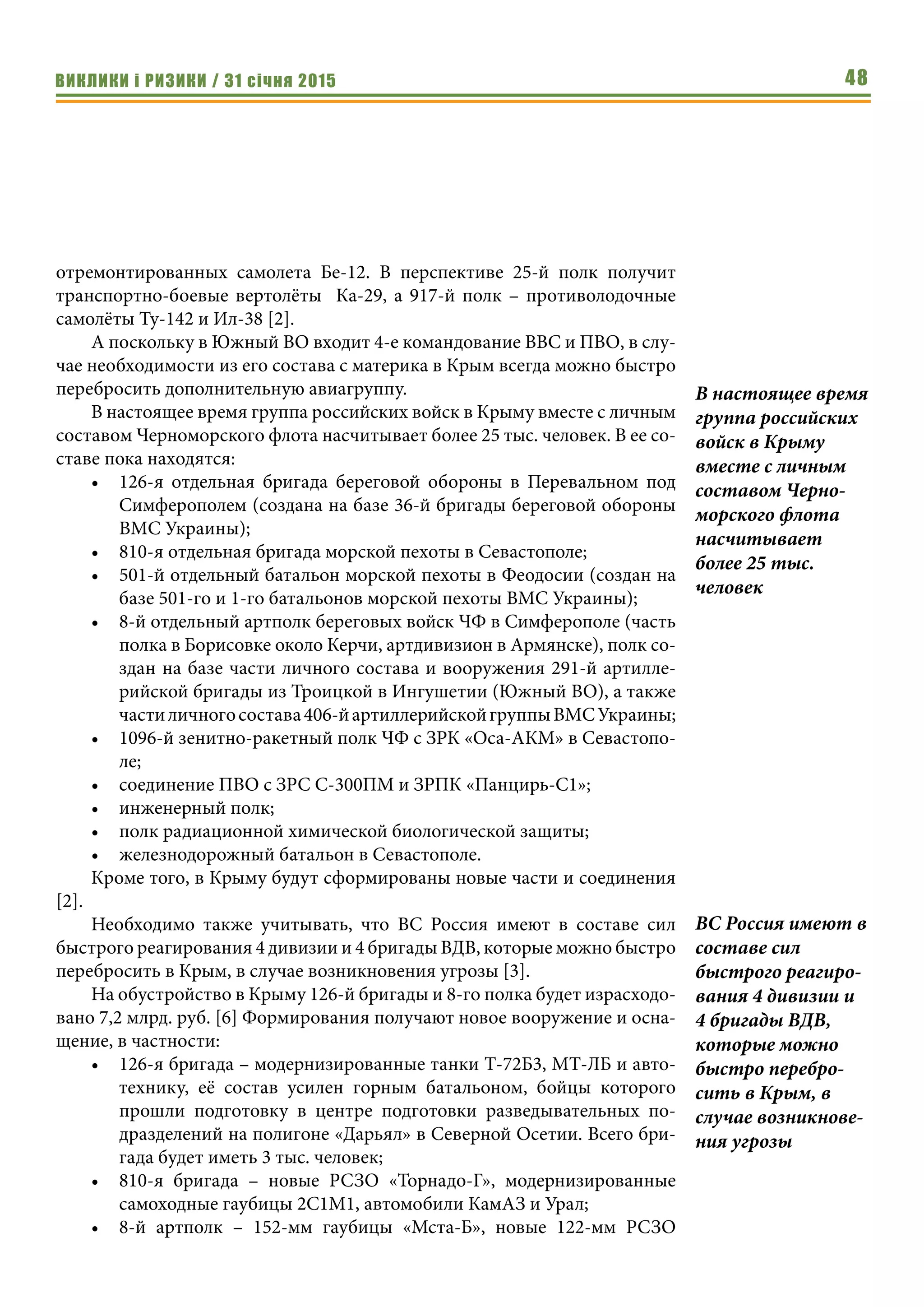 ВИКЛИКИ і РИЗИКИ / 31 січня 2015 48
отремонтированных самолета Бе-12. В перспективе 25-й полк получит
транспортно-боевые вертолёты Ка-29, а 917-й полк – противолодочные
самолёты Ту-142 и Ил-38 [2].
А поскольку в Южный ВО входит 4-е командование ВВС и ПВО, в слу-
чае необходимости из его состава с материка в Крым всегда можно быстро
перебросить дополнительную авиагруппу.
В настоящее время группа российских войск в Крыму вместе с личным
составом Черноморского флота насчитывает более 25 тыс. человек. В ее со-
ставе пока находятся:
•	 126-я отдельная бригада береговой обороны в Перевальном под
Симферополем (создана на базе 36-й бригады береговой обороны
ВМС Украины);
•	 810-я отдельная бригада морской пехоты в Севастополе;
•	 501-й отдельный батальон морской пехоты в Феодосии (создан на
базе 501-го и 1-го батальонов морской пехоты ВМС Украины);
•	 8-й отдельный артполк береговых войск ЧФ в Симферополе (часть
полка в Борисовке около Керчи, артдивизион в Армянске), полк со-
здан на базе части личного состава и вооружения 291-й артилле-
рийской бригады из Троицкой в Ингушетии (Южный ВО), а также
частиличногосостава406-йартиллерийскойгруппыВМСУкраины;
•	 1096-й зенитно-ракетный полк ЧФ с ЗРК «Оса-АКМ» в Севастопо-
ле;
•	 соединение ПВО с ЗРС С-300ПМ и ЗРПК «Панцирь-С1»;
•	 инженерный полк;
•	 полк радиационной химической биологической защиты;
•	 железнодорожный батальон в Севастополе.
Кроме того, в Крыму будут сформированы новые части и соединения
[2].
Необходимо также учитывать, что ВС Россия имеют в составе сил
быстрого реагирования 4 дивизии и 4 бригады ВДВ, которые можно быстро
перебросить в Крым, в случае возникновения угрозы [3].
На обустройство в Крыму 126-й бригады и 8-го полка будет израсходо-
вано 7,2 млрд. руб. [6] Формирования получают новое вооружение и осна-
щение, в частности:
•	 126-я бригада – модернизированные танки Т-72Б3, МТ-ЛБ и авто-
технику, её состав усилен горным батальоном, бойцы которого
прошли подготовку в центре подготовки разведывательных по-
дразделений на полигоне «Дарьял» в Северной Осетии. Всего бри-
гада будет иметь 3 тыс. человек;
•	 810-я бригада – новые РСЗО «Торнадо-Г», модернизированные
самоходные гаубицы 2С1М1, автомобили КамАЗ и Урал;
•	 8-й артполк – 152-мм гаубицы «Мста-Б», новые 122-мм РСЗО
В настоящее время
группа российских
войск в Крыму
вместе с личным
составом Черно-
морского флота
насчитывает
более 25 тыс.
человек
ВС Россия имеют в
составе сил
быстрого реагиро-
вания 4 дивизии и
4 бригады ВДВ,
которые можно
быстро перебро-
сить в Крым, в
случае возникнове-
ния угрозы
 
