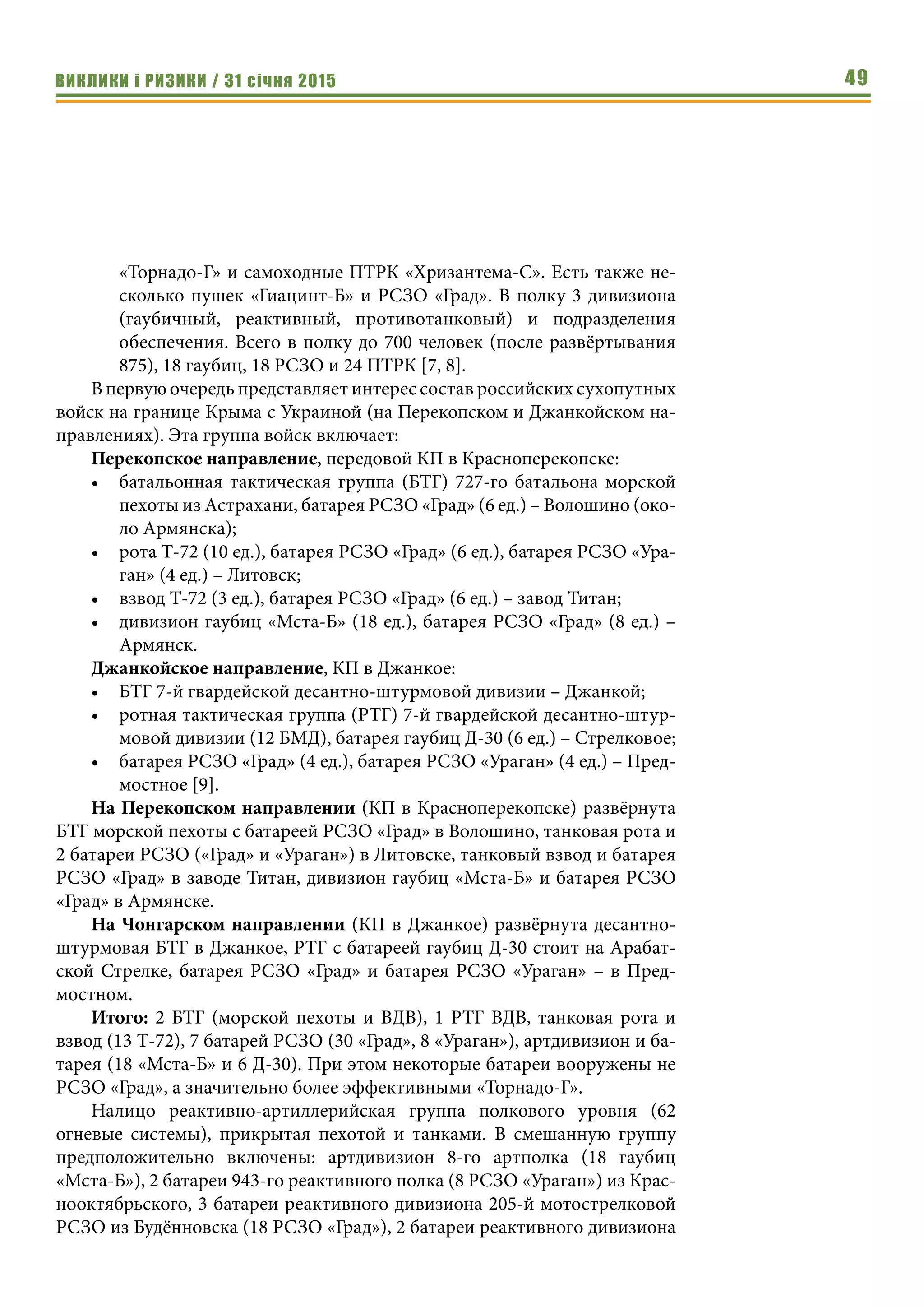ВИКЛИКИ і РИЗИКИ / 31 січня 2015 49
«Торнадо-Г» и самоходные ПТРК «Хризантема-С». Есть также не-
сколько пушек «Гиацинт-Б» и РСЗО «Град». В полку 3 дивизиона
(гаубичный, реактивный, противотанковый) и подразделения
обеспечения. Всего в полку до 700 человек (после развёртывания
875), 18 гаубиц, 18 РСЗО и 24 ПТРК [7, 8].
В первую очередь представляет интерес состав российских сухопутных
войск на границе Крыма с Украиной (на Перекопском и Джанкойском на-
правлениях). Эта группа войск включает:
Перекопское направление, передовой КП в Красноперекопске:
•	 батальонная тактическая группа (БТГ) 727-го батальона морской
пехоты из Астрахани, батарея РСЗО «Град» (6 ед.) – Волошино (око-
ло Армянска);
•	 рота Т-72 (10 ед.), батарея РСЗО «Град» (6 ед.), батарея РСЗО «Ура-
ган» (4 ед.) – Литовск;
•	 взвод Т-72 (3 ед.), батарея РСЗО «Град» (6 ед.) – завод Титан;
•	 дивизион гаубиц «Мста-Б» (18 ед.), батарея РСЗО «Град» (8 ед.) –
Армянск.
Джанкойское направление, КП в Джанкое:
•	 БТГ 7-й гвардейской десантно-штурмовой дивизии – Джанкой;
•	 ротная тактическая группа (РТГ) 7-й гвардейской десантно-штур-
мовой дивизии (12 БМД), батарея гаубиц Д-30 (6 ед.) – Стрелковое;
•	 батарея РСЗО «Град» (4 ед.), батарея РСЗО «Ураган» (4 ед.) – Пред-
мостное [9].
На Перекопском направлении (КП в Красноперекопске) развёрнута
БТГ морской пехоты с батареей РСЗО «Град» в Волошино, танковая рота и
2 батареи РСЗО («Град» и «Ураган») в Литовске, танковый взвод и батарея
РСЗО «Град» в заводе Титан, дивизион гаубиц «Мста-Б» и батарея РСЗО
«Град» в Армянске.
На Чонгарском направлении (КП в Джанкое) развёрнута десантно-
штурмовая БТГ в Джанкое, РТГ с батареей гаубиц Д-30 стоит на Арабат-
ской Стрелке, батарея РСЗО «Град» и батарея РСЗО «Ураган» – в Пред-
мостном.
Итого: 2 БТГ (морской пехоты и ВДВ), 1 РТГ ВДВ, танковая рота и
взвод (13 Т-72), 7 батарей РСЗО (30 «Град», 8 «Ураган»), артдивизион и ба-
тарея (18 «Мста-Б» и 6 Д-30). При этом некоторые батареи вооружены не
РСЗО «Град», а значительно более эффективными «Торнадо-Г».
Налицо реактивно-артиллерийская группа полкового уровня (62
огневые системы), прикрытая пехотой и танками. В смешанную группу
предположительно включены: артдивизион 8-го артполка (18 гаубиц
«Мста-Б»), 2 батареи 943-го реактивного полка (8 РСЗО «Ураган») из Крас-
нооктябрьского, 3 батареи реактивного дивизиона 205-й мотострелковой
РСЗО из Будённовска (18 РСЗО «Град»), 2 батареи реактивного дивизиона
 
