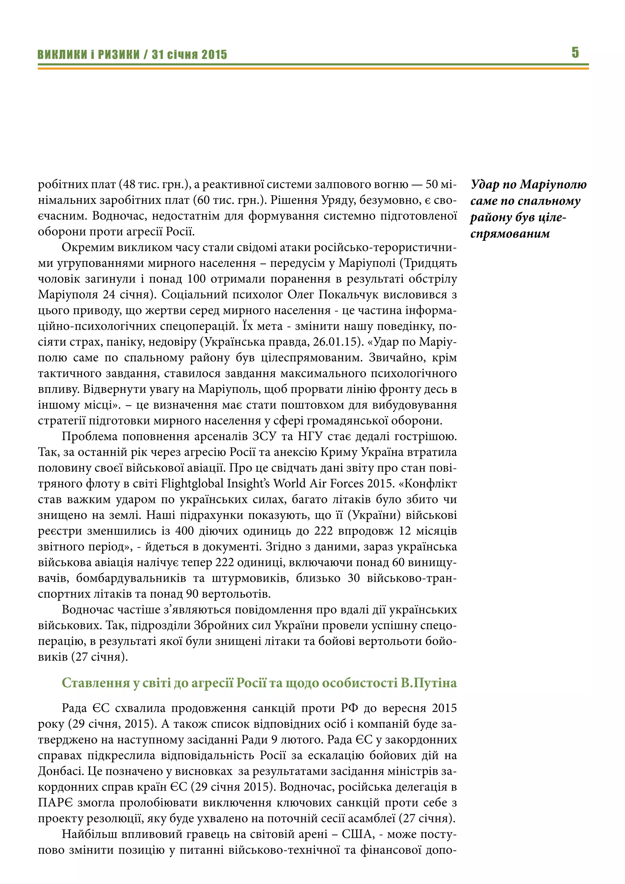ВИКЛИКИ і РИЗИКИ / 31 січня 2015 5
робітних плат (48 тис. грн.), а реактивної системи залпового вогню — 50 мі-
німальних заробітних плат (60 тис. грн.). Рішення Уряду, безумовно, є сво-
єчасним. Водночас, недостатнім для формування системно підготовленої
оборони проти агресії Росії.
Окремим викликом часу стали свідомі атаки російсько-терористични-
ми угрупованнями мирного населення – передусім у Маріуполі (Тридцять
чоловік загинули і понад 100 отримали поранення в результаті обстрілу
Маріуполя 24 січня). Соціальний психолог Олег Покальчук висловився з
цього приводу, що жертви серед мирного населення - це частина інформа-
ційно-психологічних спецоперацій. Їх мета - змінити нашу поведінку, по-
сіяти страх, паніку, недовіру (Українська правда, 26.01.15). «Удар по Маріу-
полю саме по спальному району був цілеспрямованим. Звичайно, крім
тактичного завдання, ставилося завдання максимального психологічного
впливу. Відвернути увагу на Маріуполь, щоб прорвати лінію фронту десь в
іншому місці». – це визначення має стати поштовхом для вибудовування
стратегії підготовки мирного населення у сфері громадянської оборони.
Проблема поповнення арсеналів ЗСУ та НГУ стає дедалі гострішою.
Так, за останній рік через агресію Росії та анексію Криму Україна втратила
половину своєї військової авіації. Про це свідчать дані звіту про стан пові-
тряного флоту в світі Flightglobal Insight’s World Air Forces 2015. «Конфлікт
став важким ударом по українських силах, багато літаків було збито чи
знищено на землі. Наші підрахунки показують, що її (України) військові
реєстри зменшились із 400 діючих одиниць до 222 впродовж 12 місяців
звітного період», - йдеться в документі. Згідно з даними, зараз українська
військова авіація налічує тепер 222 одиниці, включаючи понад 60 винищу-
вачів, бомбардувальників та штурмовиків, близько 30 військово-тран-
спортних літаків та понад 90 вертольотів.
Водночас частіше з’являються повідомлення про вдалі дії українських
військових. Так, підрозділи Збройних сил України провели успішну спецо-
перацію, в результаті якої були знищені літаки та бойові вертольоти бойо-
виків (27 січня).
Ставлення у світі до агресії Росії та щодо особистості В.Путіна
Рада ЄС схвалила продовження санкцій проти РФ до вересня 2015
року (29 січня, 2015). А також список відповідних осіб і компаній буде за-
тверджено на наступному засіданні Ради 9 лютого. Рада ЄС у закордонних
справах підкреслила відповідальність Росії за ескалацію бойових дій на
Донбасі. Це позначено у висновках  за результатами засідання міністрів за-
кордонних справ країн ЄС (29 січня 2015). Водночас, російська делегація в
ПАРЄ змогла пролобіювати виключення ключових санкцій проти себе з
проекту резолюції, яку буде ухвалено на поточній сесії асамблеї (27 січня).
Найбільш впливовий гравець на світовій арені – США, - може посту-
пово змінити позицію у питанні військово-технічної та фінансової допо-
Удар по Маріуполю
саме по спальному
району був ціле-
спрямованим
 