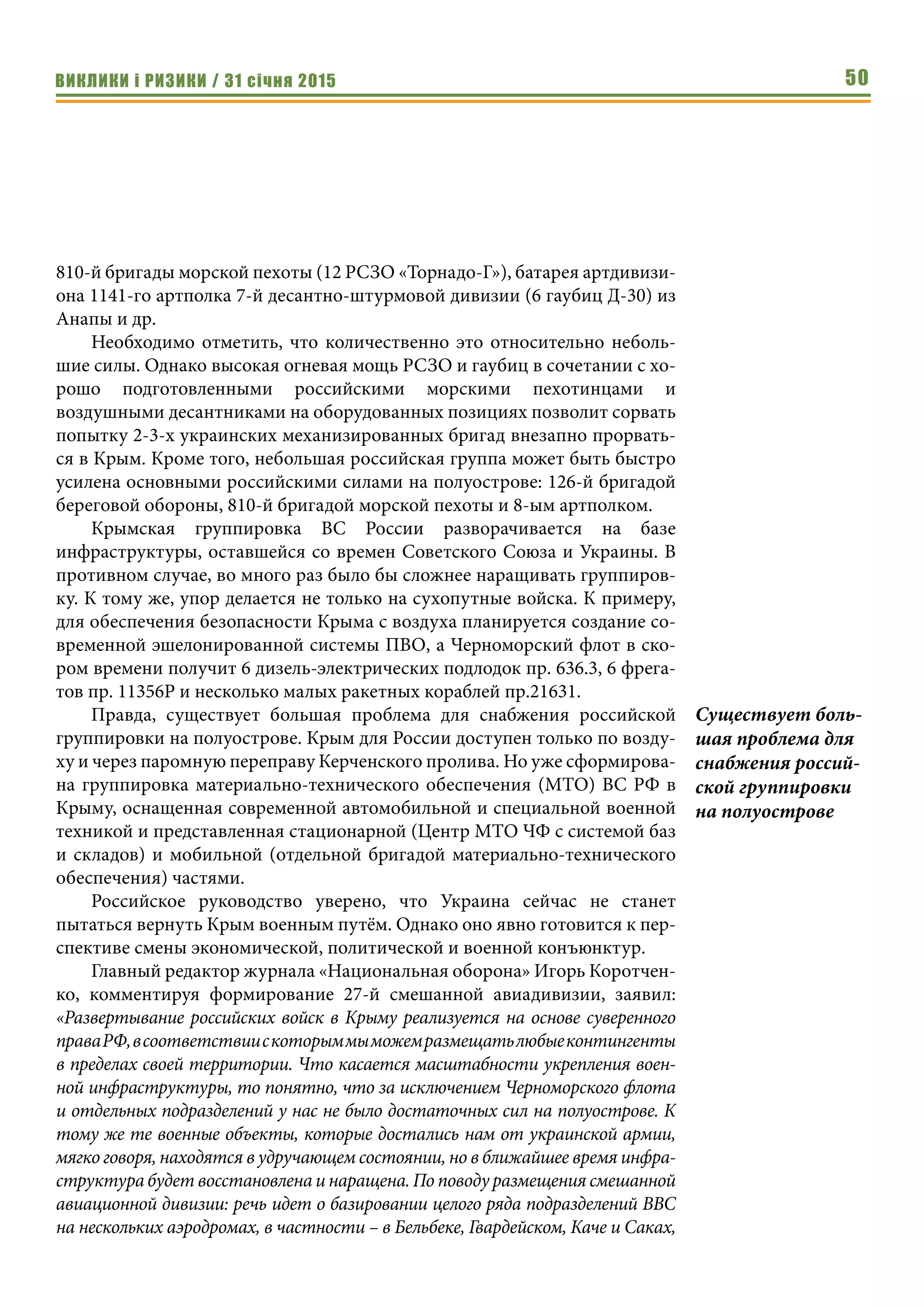 ВИКЛИКИ і РИЗИКИ / 31 січня 2015 50
810-й бригады морской пехоты (12 РСЗО «Торнадо-Г»), батарея артдивизи-
она 1141-го артполка 7-й десантно-штурмовой дивизии (6 гаубиц Д-30) из
Анапы и др.
Необходимо отметить, что количественно это относительно неболь-
шие силы. Однако высокая огневая мощь РСЗО и гаубиц в сочетании с хо-
рошо подготовленными российскими морскими пехотинцами и
воздушными десантниками на оборудованных позициях позволит сорвать
попытку 2-3-х украинских механизированных бригад внезапно прорвать-
ся в Крым. Кроме того, небольшая российская группа может быть быстро
усилена основными российскими силами на полуострове: 126-й бригадой
береговой обороны, 810-й бригадой морской пехоты и 8-ым артполком.
Крымская группировка ВС России разворачивается на базе
инфраструктуры, оставшейся со времен Советского Союза и Украины. В
противном случае, во много раз было бы сложнее наращивать группиров-
ку. К тому же, упор делается не только на сухопутные войска. К примеру,
для обеспечения безопасности Крыма с воздуха планируется создание со-
временной эшелонированной системы ПВО, а Черноморский флот в ско-
ром времени получит 6 дизель-электрических подлодок пр. 636.3, 6 фрега-
тов пр. 11356Р и несколько малых ракетных кораблей пр.21631.
Правда, существует большая проблема для снабжения российской
группировки на полуострове. Крым для России доступен только по возду-
ху и через паромную переправу Керченского пролива. Но уже сформирова-
на группировка материально-технического обеспечения (МТО) ВС РФ в
Крыму, оснащенная современной автомобильной и специальной военной
техникой и представленная стационарной (Центр МТО ЧФ с системой баз
и складов) и мобильной (отдельной бригадой материально-технического
обеспечения) частями.
Российское руководство уверено, что Украина сейчас не станет
пытаться вернуть Крым военным путём. Однако оно явно готовится к пер-
спективе смены экономической, политической и военной конъюнктур.
Главный редактор журнала «Национальная оборона» Игорь Коротчен-
ко, комментируя формирование 27-й смешанной авиадивизии, заявил:
«Развертывание российских войск в Крыму реализуется на основе суверенного
праваРФ,всоответствиискоторыммыможемразмещатьлюбыеконтингенты
в пределах своей территории. Что касается масштабности укрепления воен-
ной инфраструктуры, то понятно, что за исключением Черноморского флота
и отдельных подразделений у нас не было достаточных сил на полуострове. К
тому же те военные объекты, которые достались нам от украинской армии,
мягко говоря, находятся в удручающем состоянии, но в ближайшее время инфра-
структура будет восстановлена и наращена. По поводу размещения смешанной
авиационной дивизии: речь идет о базировании целого ряда подразделений ВВС
на нескольких аэродромах, в частности – в Бельбеке, Гвардейском, Каче и Саках,
Существует боль-
шая проблема для
снабжения россий-
ской группировки
на полуострове
 