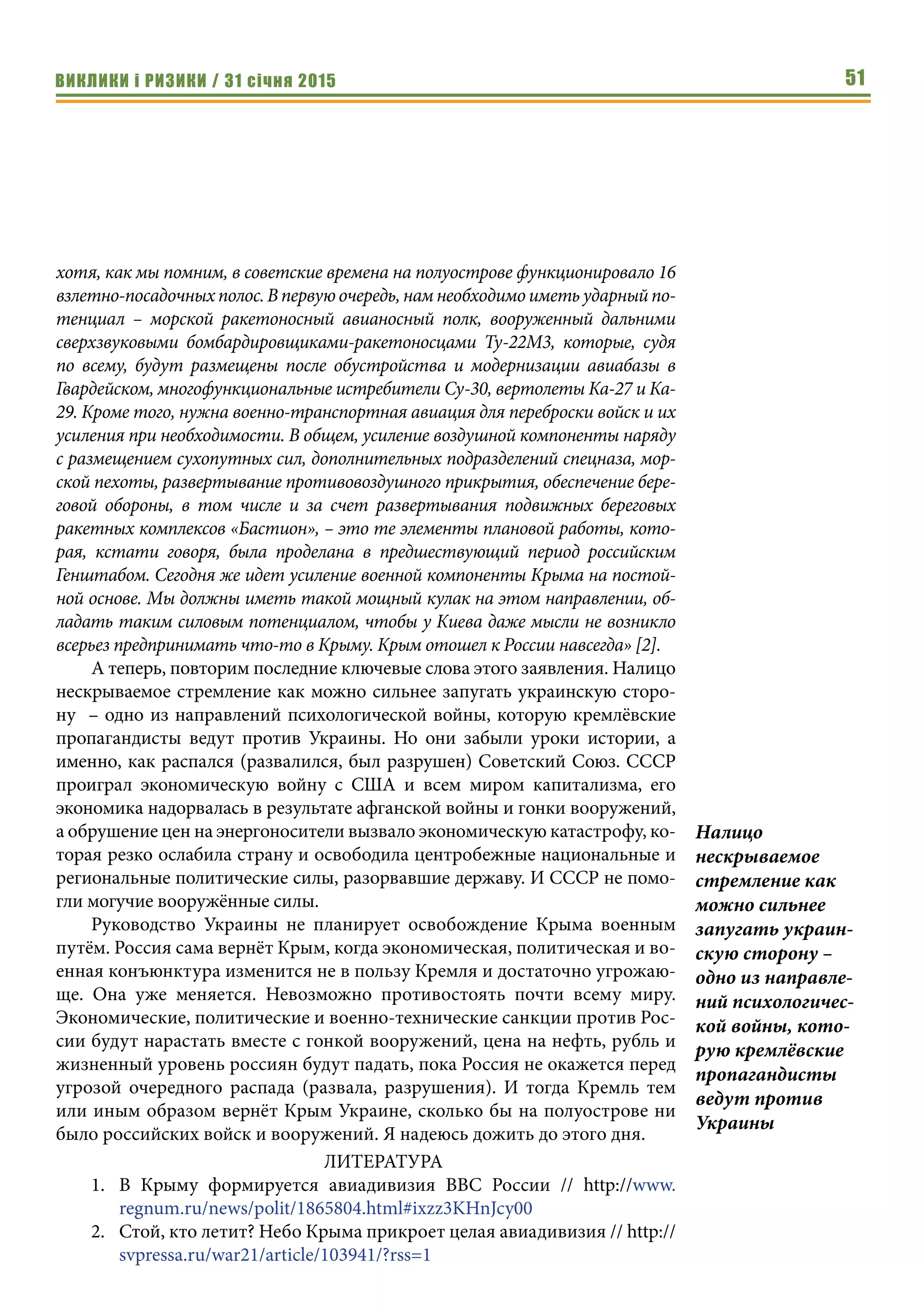 ВИКЛИКИ і РИЗИКИ / 31 січня 2015 51
хотя, как мы помним, в советские времена на полуострове функционировало 16
взлетно-посадочныхполос.Впервуюочередь,намнеобходимоиметьударныйпо-
тенциал – морской ракетоносный авианосный полк, вооруженный дальними
сверхзвуковыми бомбардировщиками-ракетоносцами Ту-22М3, которые, судя
по всему, будут размещены после обустройства и модернизации авиабазы в
Гвардейском, многофункциональные истребители Су-30, вертолеты Ка-27 и Ка-
29. Кроме того, нужна военно-транспортная авиация для переброски войск и их
усиления при необходимости. В общем, усиление воздушной компоненты наряду
с размещением сухопутных сил, дополнительных подразделений спецназа, мор-
ской пехоты, развертывание противовоздушного прикрытия, обеспечение бере-
говой обороны, в том числе и за счет развертывания подвижных береговых
ракетных комплексов «Бастион», – это те элементы плановой работы, кото-
рая, кстати говоря, была проделана в предшествующий период российским
Генштабом. Сегодня же идет усиление военной компоненты Крыма на постой-
ной основе. Мы должны иметь такой мощный кулак на этом направлении, об-
ладать таким силовым потенциалом, чтобы у Киева даже мысли не возникло
всерьез предпринимать что-то в Крыму. Крым отошел к России навсегда» [2].
А теперь, повторим последние ключевые слова этого заявления. Налицо
нескрываемое стремление как можно сильнее запугать украинскую сторо-
ну  – одно из направлений психологической войны, которую кремлёвские
пропагандисты ведут против Украины. Но они забыли уроки истории, а
именно, как распался (развалился, был разрушен) Советский Союз. СССР
проиграл экономическую войну с США и всем миром капитализма, его
экономика надорвалась в результате афганской войны и гонки вооружений,
а обрушение цен на энергоносители вызвало экономическую катастрофу, ко-
торая резко ослабила страну и освободила центробежные национальные и
региональные политические силы, разорвавшие державу. И СССР не помо-
гли могучие вооружённые силы.
Руководство Украины не планирует освобождение Крыма военным
путём. Россия сама вернёт Крым, когда экономическая, политическая и во-
енная конъюнктура изменится не в пользу Кремля и достаточно угрожаю-
ще. Она уже меняется. Невозможно противостоять почти всему миру.
Экономические, политические и военно-технические санкции против Рос-
сии будут нарастать вместе с гонкой вооружений, цена на нефть, рубль и
жизненный уровень россиян будут падать, пока Россия не окажется перед
угрозой очередного распада (развала, разрушения). И тогда Кремль тем
или иным образом вернёт Крым Украине, сколько бы на полуострове ни
было российских войск и вооружений. Я надеюсь дожить до этого дня.
ЛИТЕРАТУРА
1.	 В Крыму формируется авиадивизия ВВС России // http://www.
regnum.ru/news/polit/1865804.html#ixzz3KHnJcy00 
2.	 Стой, кто летит? Небо Крыма прикроет целая авиадивизия // http://
svpressa.ru/war21/article/103941/?rss=1
Налицо
нескрываемое
стремление как
можно сильнее
запугать украин-
скую сторону –
одно из направле-
ний психологичес-
кой войны, кото-
рую кремлёвские
пропагандисты
ведут против
Украины
 
