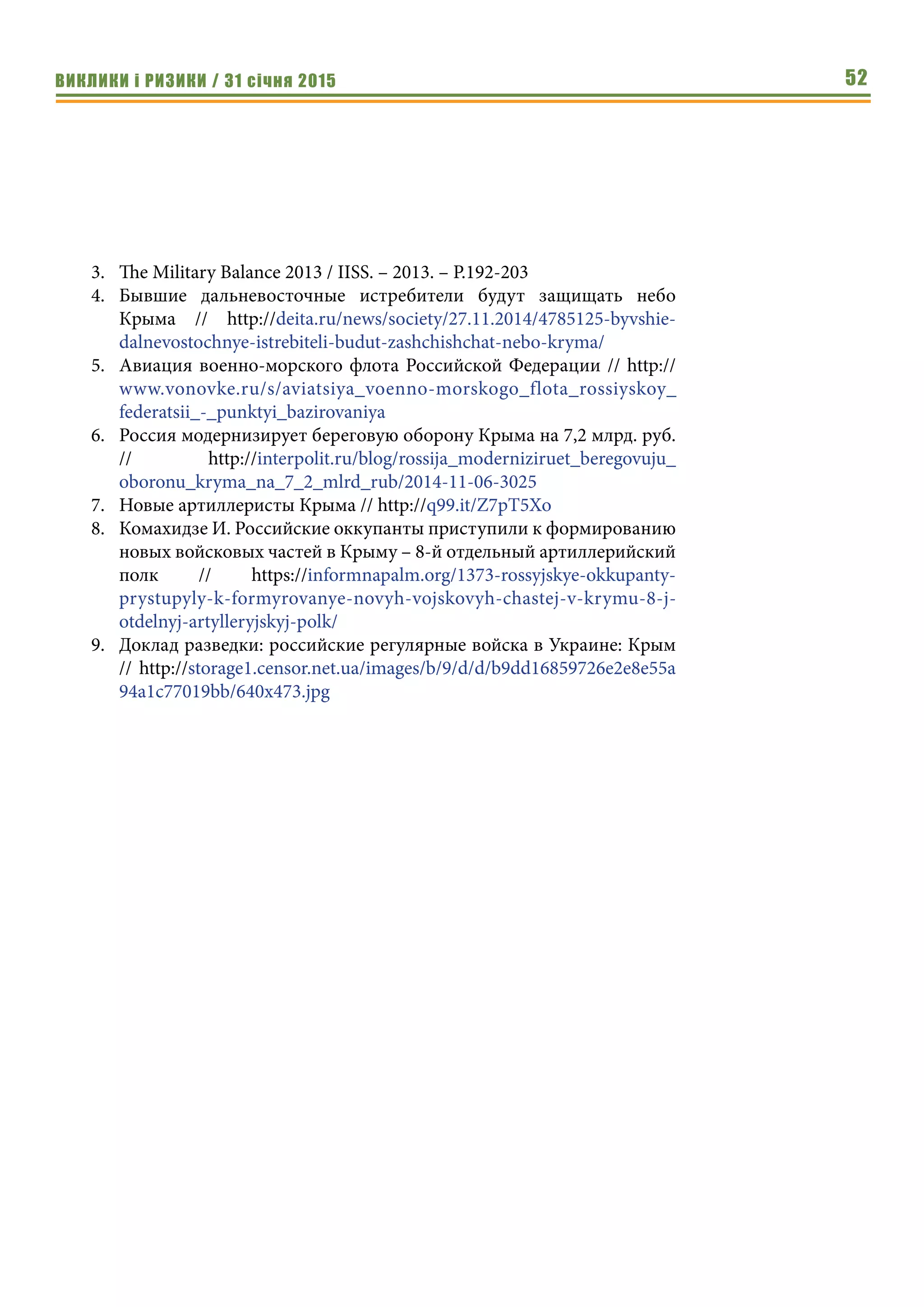 ВИКЛИКИ і РИЗИКИ / 31 січня 2015 52
3.	 The Military Balance 2013 / IISS. – 2013. – P.192-203
4.	 Бывшие дальневосточные истребители будут защищать небо
Крыма // http://deita.ru/news/society/27.11.2014/4785125-byvshie-
dalnevostochnye-istrebiteli-budut-zashchishchat-nebo-kryma/
5.	 Авиация военно-морского флота Российской Федерации // http://
www.vonovke.ru/s/aviatsiya_voenno-morskogo_flota_rossiyskoy_
federatsii_-_punktyi_bazirovaniya
6.	 Россия модернизирует береговую оборону Крыма на 7,2 млрд. руб.
// http://interpolit.ru/blog/rossija_moderniziruet_beregovuju_
oboronu_kryma_na_7_2_mlrd_rub/2014-11-06-3025
7.	 Новые артиллеристы Крыма // http://q99.it/Z7pT5Xo
8.	 Комахидзе И. Российские оккупанты приступили к формированию
новых войсковых частей в Крыму – 8-й отдельный артиллерийский
полк // https://informnapalm.org/1373-rossyjskye-okkupanty-
prystupyly-k-formyrovanye-novyh-vojskovyh-chastej-v-krymu-8-j-
otdelnyj-artylleryjskyj-polk/
9.	 Доклад разведки: российские регулярные войска в Украине: Крым
// http://storage1.censor.net.ua/images/b/9/d/d/b9dd16859726e2e8e55a
94a1c77019bb/640x473.jpg
 