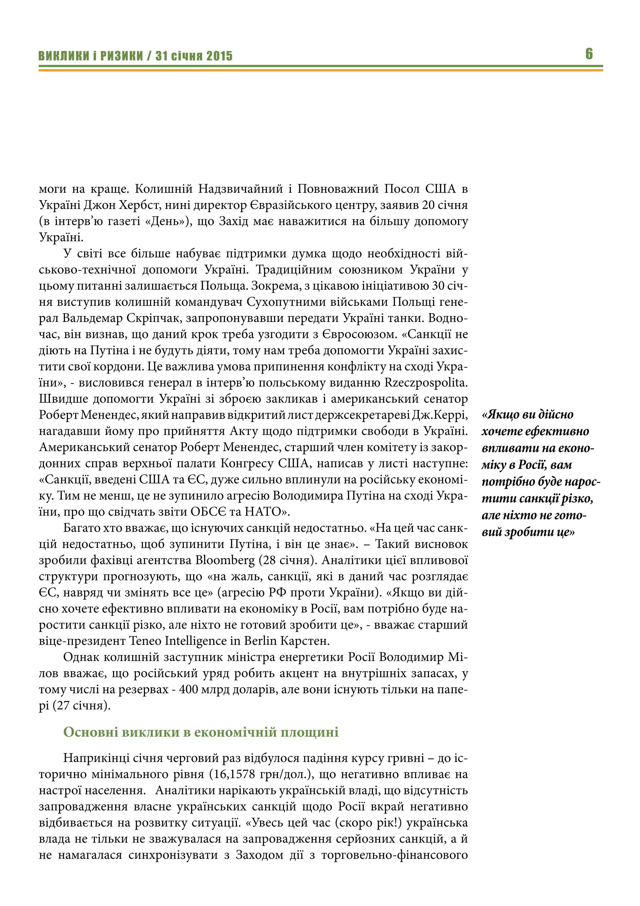 ВИКЛИКИ і РИЗИКИ / 31 січня 2015 6
моги на краще. Колишній Надзвичайний і Повноважний Посол США в
Україні Джон Хербст, нині директор Євразійського центру, заявив 20 січня
(в інтерв’ю газеті «День»), що Захід має наважитися на більшу допомогу
Україні.
У світі все більше набуває підтримки думка щодо необхідності вій-
ськово-технічної допомоги Україні. Традиційним союзником України у
цьому питанні залишається Польща. Зокрема, з цікавою ініціативою 30 січ-
ня виступив колишній командувач Сухопутними військами Польщі гене-
рал Вальдемар Скріпчак, запропонувавши передати Україні танки. Водно-
час, він визнав, що даний крок треба узгодити з Євросоюзом. «Санкції не
діють на Путіна і не будуть діяти, тому нам треба допомогти Україні захис-
тити свої кордони. Це важлива умова припинення конфлікту на сході Укра-
їни», - висловився генерал в інтерв’ю польському виданню Rzeczpospolita.
Швидше допомогти Україні зі зброєю закликав і американський сенатор
РобертМенендес,якийнаправиввідкритийлистдержсекретаревіДж.Керрі,
нагадавши йому про прийняття Акту щодо підтримки свободи в Україні.
Американський сенатор Роберт Менендес, старший член комітету із закор-
донних справ верхньої палати Конгресу США, написав у листі наступне:
«Санкції, введені США та ЄС, дуже сильно вплинули на російську економі-
ку. Тим не менш, це не зупинило агресію Володимира Путіна на сході Укра-
їни, про що свідчать звіти ОБСЄ та НАТО».
Багато хто вважає, що існуючих санкцій недостатньо. «На цей час санк-
цій недостатньо, щоб зупинити Путіна, і він це знає». – Такий висновок
зробили фахівці агентства Bloomberg (28 січня). Аналітики цієї впливової
структури прогнозують, що «на жаль, санкції, які в даний час розглядає
ЄС, навряд чи змінять все це» (агресію РФ проти України). «Якщо ви дій-
сно хочете ефективно впливати на економіку в Росії, вам потрібно буде на-
ростити санкції різко, але ніхто не готовий зробити це», - вважає старший
віце-президент Teneo Intelligence in Berlin Карстен.
Однак колишній заступник міністра енергетики Росії Володимир Мі-
лов вважає, що російський уряд робить акцент на внутрішніх запасах, у
тому числі на резервах - 400 млрд доларів, але вони існують тільки на папе-
рі (27 січня).
Основні виклики в економічній площині
Наприкінці січня черговий раз відбулося падіння курсу гривні – до іс-
торично мінімального рівня (16,1578 грн/дол.), що негативно впливає на
настрої населення.	 Аналітики нарікають українській владі, що відсутність
запровадження власне українських санкцій щодо Росії вкрай негативно
відбивається на розвитку ситуації. «Увесь цей час (скоро рік!) українська
влада не тільки не зважувалася на запровадження серйозних санкцій, а й
не намагалася синхронізувати з Заходом дії з торговельно-фінансового
«Якщо ви дійсно
хочете ефективно
впливати на еконо-
міку в Росії, вам
потрібно буде нарос-
тити санкції різко,
але ніхто не гото-
вий зробити це»
 