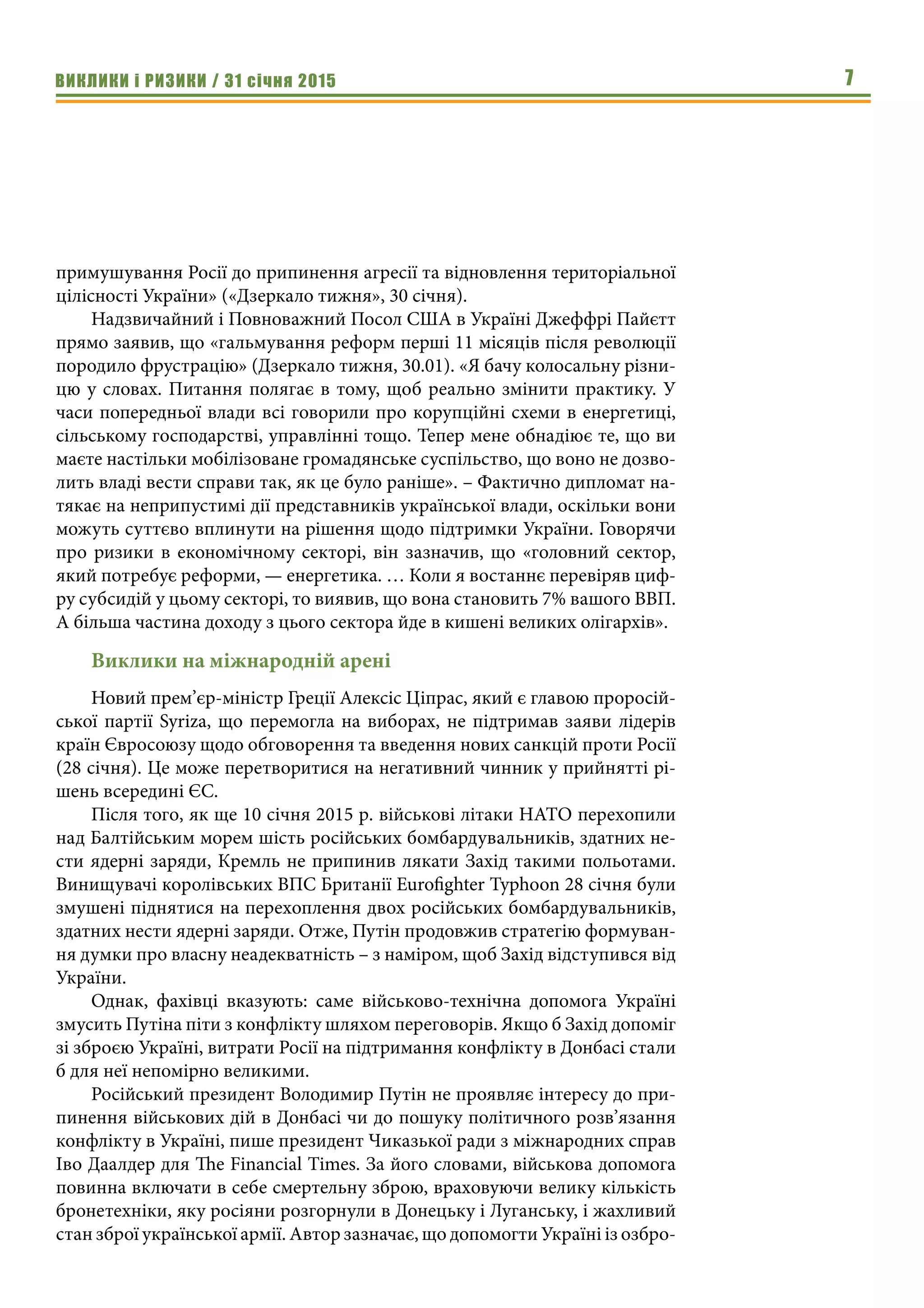 ВИКЛИКИ і РИЗИКИ / 31 січня 2015 7
примушування Росії до припинення агресії та відновлення територіальної
цілісності України» («Дзеркало тижня», 30 січня).
Надзвичайний і Повноважний Посол США в Україні Джеффрі Пайєтт
прямо заявив, що «гальмування реформ перші 11 місяців після революції
породило фрустрацію» (Дзеркало тижня, 30.01). «Я бачу колосальну різни-
цю у словах. Питання полягає в тому, щоб реально змінити практику. У
часи попередньої влади всі говорили про корупційні схеми в енергетиці,
сільському господарстві, управлінні тощо. Тепер мене обнадіює те, що ви
маєте настільки мобілізоване громадянське суспільство, що воно не дозво-
лить владі вести справи так, як це було раніше». – Фактично дипломат на-
тякає на неприпустимі дії представників української влади, оскільки вони
можуть суттєво вплинути на рішення щодо підтримки України. Говорячи
про ризики в економічному секторі, він зазначив, що «головний сектор,
який потребує реформи, — енергетика. … Коли я востаннє перевіряв циф-
ру субсидій у цьому секторі, то виявив, що вона становить 7% вашого ВВП.
А більша частина доходу з цього сектора йде в кишені великих олігархів». 
Виклики на міжнародній арені
Новий прем’єр-міністр Греції Алексіс Ціпрас, який є главою проросій-
ської партії Syriza, що перемогла на виборах, не підтримав заяви лідерів
країн Євросоюзу щодо обговорення та введення нових санкцій проти Росії
(28 січня). Це може перетворитися на негативний чинник у прийнятті рі-
шень всередині ЄС.
Після того, як ще 10 січня 2015 р. військові літаки НАТО перехопили
над Балтійським морем шість російських бомбардувальників, здатних не-
сти ядерні заряди, Кремль не припинив лякати Захід такими польотами.
Винищувачі королівських ВПС Британії Eurofighter Typhoon 28 січня були
змушені піднятися на перехоплення двох російських бомбардувальників,
здатних нести ядерні заряди. Отже, Путін продовжив стратегію формуван-
ня думки про власну неадекватність – з наміром, щоб Захід відступився від
України.
Однак, фахівці вказують: саме військово-технічна допомога Україні
змусить Путіна піти з конфлікту шляхом переговорів. Якщо б Захід допоміг
зі зброєю Україні, витрати Росії на підтримання конфлікту в Донбасі стали
б для неї непомірно великими.
Російський президент Володимир Путін не проявляє інтересу до при-
пинення військових дій в Донбасі чи до пошуку політичного розв’язання
конфлікту в Україні, пише президент Чиказької ради з міжнародних справ
Іво Даалдер для The Financial Times. За його словами, військова допомога
повинна включати в себе смертельну зброю, враховуючи велику кількість
бронетехніки, яку росіяни розгорнули в Донецьку і Луганську, і жахливий
стан зброї української армії. Автор зазначає, що допомогти Україні із озбро-
 