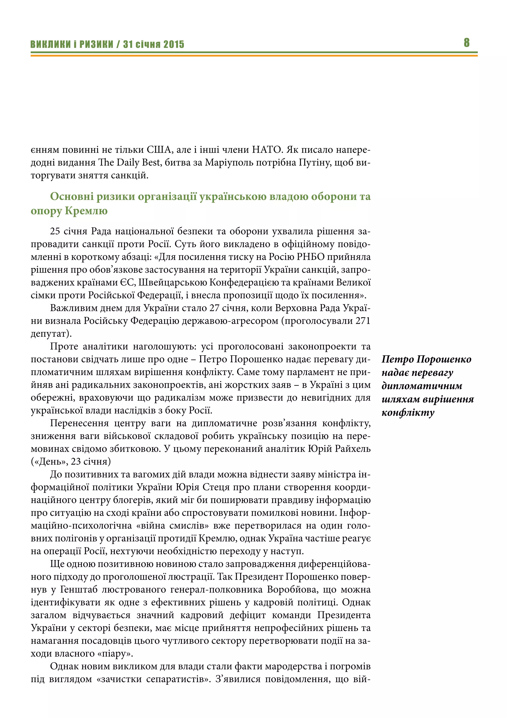 ВИКЛИКИ і РИЗИКИ / 31 січня 2015 8
єнням повинні не тільки США, але і інші члени НАТО. Як писало напере-
додні видання The Daily Best, битва за Маріуполь потрібна Путіну, щоб ви-
торгувати зняття санкцій.
Основні ризики організації українською владою оборони та
опору Кремлю
25 січня Рада національної безпеки та оборони ухвалила рішення за-
провадити санкції проти Росії. Суть його викладено в офіційному повідо-
мленні в короткому абзаці: «Для посилення тиску на Росію РНБО прийняла
рішення про обов’язкове застосування на території України санкцій, запро-
ваджених країнами ЄС, Швейцарською Конфедерацією та країнами Великої
сімки проти Російської Федерації, і внесла пропозиції щодо їх посилення». 
Важливим днем для України стало 27 січня, коли Верховна Рада Украї-
ни визнала Російську Федерацію державою-агресором (проголосували 271
депутат).
Проте аналітики наголошують: усі проголосовані законопроекти та
постанови свідчать лише про одне – Петро Порошенко надає перевагу ди-
пломатичним шляхам вирішення конфлікту. Саме тому парламент не при-
йняв ані радикальних законопроектів, ані жорстких заяв – в Україні з цим
обережні, враховуючи що радикалізм може призвести до невигідних для
української влади наслідків з боку Росії.
Перенесення центру ваги на дипломатичне розв’язання конфлікту,
зниження ваги військової складової робить українську позицію на пере-
мовинах свідомо збитковою. У цьому переконаний аналітик Юрій Райхель
(«День», 23 січня)
До позитивних та вагомих дій влади можна віднести заяву міністра ін-
формаційної політики України Юрія Стеця про плани створення коорди-
наційного центру блогерів, який міг би поширювати правдиву інформацію
про ситуацію на сході країни або спростовувати помилкові новини. Інфор-
маційно-психологічна «війна смислів» вже перетворилася на один голо-
вних полігонів у організації протидії Кремлю, однак Україна частіше реагує
на операції Росії, нехтуючи необхідністю переходу у наступ.
Ще одною позитивною новиною стало запровадження диференційова-
ного підходу до проголошеної люстрації. Так Президент Порошенко повер-
нув у Генштаб люстрованого генерал-полковника Воробйова, що можна
ідентифікувати як одне з ефективних рішень у кадровій політиці. Однак
загалом відчувається значний кадровий дефіцит команди Президента
України у секторі безпеки, має місце прийняття непрофесійних рішень та
намагання посадовців цього чутливого сектору перетворювати події на за-
ходи власного «піару».
Однак новим викликом для влади стали факти мародерства і погромів
під виглядом «зачистки сепаратистів». З’явилися повідомлення, що вій-
Петро Порошенко
надає перевагу
дипломатичним
шляхам вирішення
конфлікту
 