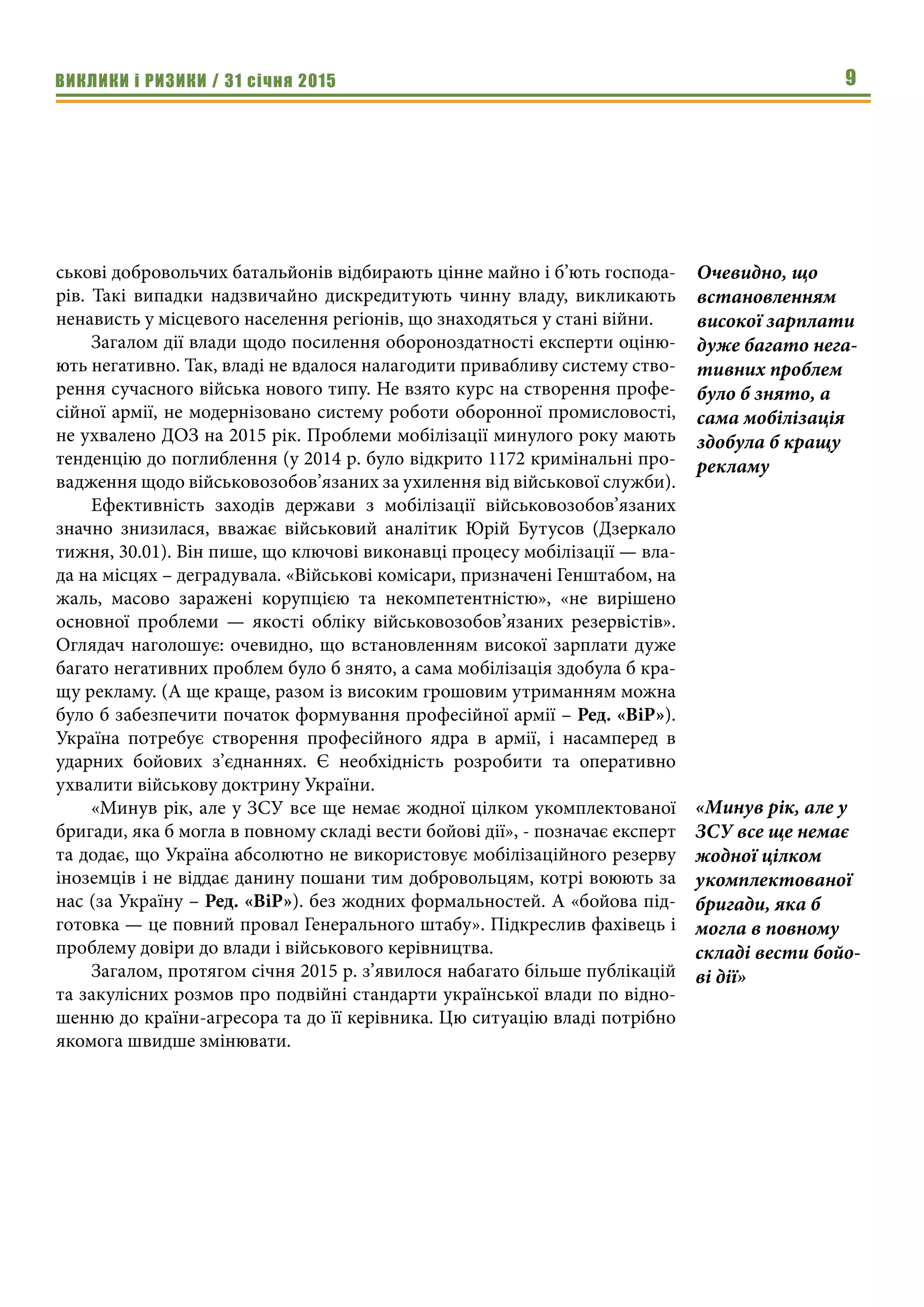 ВИКЛИКИ і РИЗИКИ / 31 січня 2015 9
ськові добровольчих батальйонів відбирають цінне майно і б’ють господа-
рів. Такі випадки надзвичайно дискредитують чинну владу, викликають
ненависть у місцевого населення регіонів, що знаходяться у стані війни.
Загалом дії влади щодо посилення обороноздатності експерти оціню-
ють негативно. Так, владі не вдалося налагодити привабливу систему ство-
рення сучасного війська нового типу. Не взято курс на створення профе-
сійної армії, не модернізовано систему роботи оборонної промисловості,
не ухвалено ДОЗ на 2015 рік. Проблеми мобілізації минулого року мають
тенденцію до поглиблення (у 2014 р. було відкрито 1172 кримінальні про-
вадження щодо військовозобов’язаних за ухилення від військової служби).
Ефективність заходів держави з мобілізації військовозобов’язаних
значно знизилася, вважає військовий аналітик Юрій Бутусов (Дзеркало
тижня, 30.01). Він пише, що ключові виконавці процесу мобілізації — вла-
да на місцях – деградувала. «Військові комісари, призначені Генштабом, на
жаль, масово заражені корупцією та некомпетентністю», «не вирішено
основної проблеми — якості обліку військовозобов’язаних резервістів».
Оглядач наголошує: очевидно, що встановленням високої зарплати дуже
багато негативних проблем було б знято, а сама мобілізація здобула б кра-
щу рекламу. (А ще краще, разом із високим грошовим утриманням можна
було б забезпечити початок формування професійної армії – Ред. «ВіР»).
Україна потребує створення професійного ядра в армії, і насамперед в
ударних бойових з’єднаннях. Є необхідність розробити та оперативно
ухвалити військову доктрину України.
«Минув рік, але у ЗСУ все ще немає жодної цілком укомплектованої
бригади, яка б могла в повному складі вести бойові дії», - позначає експерт
та додає, що Україна абсолютно не використовує мобілізаційного резерву
іноземців і не віддає данину пошани тим добровольцям, котрі воюють за
нас (за Україну – Ред. «ВіР»). без жодних формальностей. А «бойова під-
готовка — це повний провал Генерального штабу». Підкреслив фахівець і
проблему довіри до влади і військового керівництва.
Загалом, протягом січня 2015 р. з’явилося набагато більше публікацій
та закулісних розмов про подвійні стандарти української влади по відно-
шенню до країни-агресора та до її керівника. Цю ситуацію владі потрібно
якомога швидше змінювати.
Очевидно, що
встановленням
високої зарплати
дуже багато нега-
тивних проблем
було б знято, а
сама мобілізація
здобула б кращу
рекламу
«Минув рік, але у
ЗСУ все ще немає
жодної цілком
укомплектованої
бригади, яка б
могла в повному
складі вести бойо-
ві дії»
 