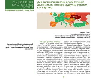 ВИКЛИКИ і РИЗИКИ / 31 січня 2016
15
Что ждёт Трампа и Америку
Вопрос о будущем политиче-
ском курсе США можно рассма-
тривать только в общем контексте.
И дело не только в отношении к
России. Последние президентские
выборы в США были невиданны-
ми до сих пор. За последние 35 лет
американский политический исте-
блишмент научился приводить к
власти тех, кого сам хотел. Эта си-
стема стала совершенной ещё со
времен Р. Рейгана. Часто говорят,
что он был великим президентом,
который подобрал отличную ко-
манду. Наоборот, это команда его
выбрала: человека, который умел
общаться с массами, но в то же вре-
мя средней руки политика. Главные
идеи, в том числе рейганомика, ему
лично не принадлежали.
Или, например, Барак Обама. За
два года до выборов о нем никто не
слышал. К моменту открытие изби-
рательных участков с помощью те-
левидения была организована це-
лая «обамомания». Он ничего
особенного не обещал (кроме ре-
формы здравоохранения), но стал
популярнейшим человеком. Он не
успел приступить к исполнению
своих обязанностей, как ему при-
судили Нобелевскую премию мира.
Это потому, что политический ис-
теблишмент решил: нужно пока-
зать миру, что Америка оконча-
тельно преодолела расизм. Таким
же образом три года назад было
Для достижения своих целей Украина
должна быть интересна другим странам
как партнер
У дзеркалі
експертноі
думки
Георгий Сигуа,
доктор экономических наук,
советник Украинского Кредитно-Банковского союза,
первый грузинский дипломат в Украине (1993-1997)
За последние 35 лет американский
политический истеблишмент на-
учился приводить к власти тех, кого
сам хотел
 