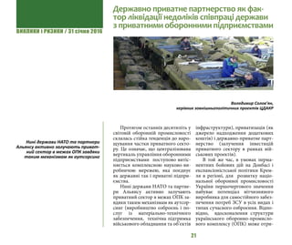 ВИКЛИКИ і РИЗИКИ / 31 січня 2016
21
Протягом останніх десятиліть у
світовій оборонній промисловості
cклалась стійка тенденція до наро-
щування частки приватного секто-
ру. Це означає, що централізована
вертикаль управління оборонними
підприємствами поступово витіс-
няється комплексною науково-ви-
робничою мережею, яка поєднує
як державні так і приватні підпри-
ємства.
Нині держави НАТО та партне-
ри Альянсу активно залучають
приватний сектор в межах ОПК за-
вдяки таким механізмам як аутсор-
синг (виробництво озброєнь і по-
слуг із матеріально-технічного
забезпечення, технічна підтримка
військового обладнання та об’єктів
інфраструктури), приватизація (як
джерело надходження додаткових
коштів) і державно-приватне парт-
нерство (залучення інвестицій
приватного сектору в рамках вій-
ськових проектів).
В той же час, в умовах перма-
нентних бойових дій на Донбасі і
експансіоністської політики Крем-
ля в регіоні, для розвитку націо-
нальної оборонної промисловості
України першочергового значення
набуває потенціал вітчизняного
виробника для самостійного забез-
печення потреб ЗСУ в усіх видах і
типах сучасного озброєння. Відпо-
відно, вдосконалення структури
українського оборонно-промисло-
вого комплексу (ОПК) може отри-
Державно приватне партнерство як фак-
тор ліквідації недоліків співпраці держави
з приватними оборонними підприємствами
Володимир Солов’ян,
керівник зовнішньополітичних проектів ЦДАКР
Нині держави НАТО та партнери
Альянсу активно залучають приват-
ний сектор в межах ОПК завдяки
таким механізмам як аутсорсинг
 