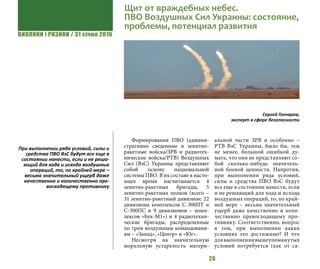 ВИКЛИКИ і РИЗИКИ / 31 січня 2016
26
Формирования ПВО (админи-
стративно сведенные в зенитно-
ракетные войска/ЗРВ и радиотех-
нические войска/РТВ) Воздушных
Сил (ВзС) Украины представляют
собой основу национальной
системы ПВО. В их составе в насто-
ящее время насчитывается 4
зенитно-ракетных бригады, 5
зенитно-ракетных полков (всего –
31 зенитно-ракетный дивизион: 22
дивизиона комплексов С-300ПТ и
С-300ПС и 9 дивизионов – комп-
лексов «Бук-М1») и 4 радиотехни-
ческие бригады, распределенные
по трем воздушным командовани-
ям – «Запад», «Центр» и «Юг».
Несмотря на значительную
моральную устарелость матери-
альной части ЗРВ и особенно –
РТВ ВзС Украины, было бы, тем
не менее, большой ошибкой ду-
мать, что они не представляют со-
бой сколько-нибудь значитель-
ной боевой ценности. Напротив,
при выполнении ряда условий,
силы и средства ПВО ВзС будут
все еще в состоянии нанести, если
и не решающий для хода и исхода
воздушных операций, то, по край-
ней мере – весьма значительный
ущерб даже качественно и коли-
чественно превосходящему про-
тивнику. Соответственно, вопрос
в том, при выполнении каких
условиях это достижимо? И что
длявыполнениявышеупомянутых
условий потребуется (как от са-
Щит от враждебных небес.
ПВО Воздушных Сил Украины: состояние,
проблемы, потенциал развития
Сергей Гончаров,
эксперт в сфере безопасности
При выполнении ряда условий, силы и
средства ПВО ВзС будут все еще в
состоянии нанести, если и не реша-
ющий для хода и исхода воздушных
операций, то, по крайней мере –
весьма значительный ущерб даже
качественно и количественно пре-
восходящему противнику
 