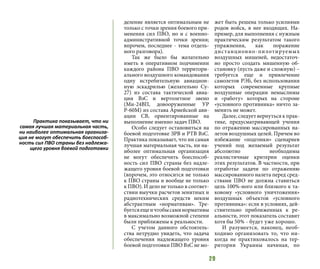 29
деление является оптимальным не
только с точки зрения боевого при-
менения сил ПВО, но и с военно-
административной точки зрения;
впрочем, последнее - тема отдель-
ного разговора).
Так же было бы желательно
иметь в оперативном подчинении
каждого района ПВО территори-
ального воздушного командования
одну истребительную авиацион-
ную эскадрилью (желательно Су-
27) из состава тактической авиа-
ции ВзС и вертолетное звено
(Ми-24ВП, довооруженные УР
Р-60М) из состава Армейской ави-
ации СВ, ориентированные на
выполнение именно задач ПВО.
Особо следует остановиться на
боевой подготовке ЗРВ и РТВ ВзС.
Практика показывает, что ни самая
лучшая материальная часть, ни на-
иболее оптимальная организация
не могут обеспечить боеспособ-
ность сил ПВО страны без надле-
жащего уровня боевой подготовки
(впрочем, это относится не только
к ПВО страны и вообще не только
к ПВО). И дело не только в соответ-
ствии выучки расчетов зенитных и
радиотехнических средств неким
абстрактным «нормативам». Тре-
буетсяещеичтобысаминормативы
в максимально возможной степени
были приближены к реальности.
С учетом данного обстоятель-
ства нетрудно увидеть, что задача
обеспечения надлежащего уровня
боевой подготовки ПВО ВзС не мо-
жет быть решена только усилиями
родов войск, в нее входящих. На-
пример, для выполнения с нужным
практическим результатом такого
упражнения, как поражение
дистанционно-пилотируемых
воздушных мишеней, недостаточ-
но просто создать мишенную об-
становку (пусть даже и сложную) –
требуется еще и привлечение
самолетов РЭБ, без использования
которых современные крупные
воздушные операции немыслимы
и «работу» которых на стороне
«условного противника» ничто за-
менить не может.
Далее, следует вернуться к прак-
тике, предусматривающей учения
по отражению массированных на-
летов воздушных целей. Причем во
избежание «подгонки» сценариев
учений под желаемый результат
абсолютно необходимы
реалистичные критерии оценки
этих результатов. В частности, при
отработке задачи по отражению
массированного налета перед сред-
ствами ПВО не должна ставиться
цель 100%-ного или близкого к та-
ковому «условного уничтожения»
воздушных объектов «условного
противника»: если в условиях, дей-
ствительно приближенных к ре-
альности, этот показатель составит
хотя бы 50% - будет уже хорошо.
И разумеется, наконец, необ-
ходимо организовать то, что ни-
когда не практиковалось на тер-
ритории Украины начиная, по
Практика показывает, что ни
самая лучшая материальная часть,
ни наиболее оптимальная организа-
ция не могут обеспечить боеспособ-
ность сил ПВО страны без надлежа-
щего уровня боевой подготовки
 