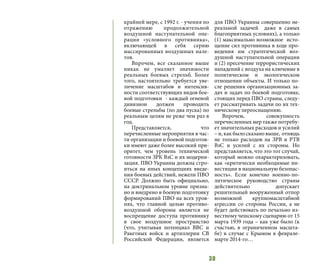 30
крайней мере, с 1992 г. - учения по
отражению продолжительной
воздушной наступательной опе-
рации «условного противника»,
включающей в себя серию
массированных воздушных нале-
тов.
Впрочем, все сказанное выше
никак не умаляет значимости
реальных боевых стрельб. Более
того, настоятельно требуется уве-
личение масштабов и интенсив-
ности соответствующих видов бое-
вой подготовки - каждый огневой
дивизион должен проводить
боевые стрельбы (по два пуска) по
реальным целям не реже чем раз в
год.
Представляется, что
перечисленные мероприятия в час-
ти организации и боевой подготов-
ки имеют даже более высокий при-
оритет, чем уровень технической
готовности ЗРК ВзС и их модерни-
зация. ПВО Украины должна стро-
иться на иных концепциях введе-
ния боевых действий, нежели ПВО
СССР. Должно быть официально,
на доктринальном уровне призна-
но и внедрено в боевую подготовку
формирований ПВО на всех уров-
нях, что главной целью противо-
воздушной обороны является не
воспрещение доступа противнику
в свое воздушное пространство
(что, учитывая потенциал ВВС и
Ракетных войск и артиллерии СВ
Российской Федерации, является
для ПВО Украины совершенно не-
реальной задачей даже в самых
благоприятных условиях), а только
(1) максимально возможное исто-
щение сил противника в ходе про-
ведения им стратегической воз-
душной наступательной операции
и (2) пресечение террористических
нападений с воздуха на ключевые в
политическом и экологическом
отношении объекты. И только по-
сле решения организационных за-
дач и задач по боевой подготовке,
стоящих перед ПВО страны, следу-
ет рассматривать задачи по их тех-
ническому переоснащению.
Впрочем, совокупность
перечисленных мер также потребу-
ет значительных расходов и усилий
– и, как было сказано выше, отнюдь
не только расходов на ЗРВ и РТВ
ВзС и усилий с их стороны. Но
представляется, что это тот случай,
который можно охарактеризовать,
как «критически необходимые ин-
вестиции в национальную безопас-
ность». Если конечно военно-по-
литическое руководство страны
действительно допускает
решительный вооруженный отпор
возможной крупномасштабной
агрессии со стороны России, а не
будет действовать по печально из-
вестному чешскому сценарию от 15
марта 1939 года – как уже было (к
счастью, в ограниченном масшта-
бе) в случае с Крымом в феврале-
марте 2014-го…
 