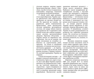 43
літальні апарати, зокрема ударні,
бронетранспортери нового поко-
ління, засоби зв’язку й управління,
навігаційну апаратуру, технології
та матеріали космічної розвідки.
У спосіб, який зараз розвива-
ється переозброєння, Україна здат-
на забезпечити себе озброєннями
приблизно на третину потреб ар-
мії. На практиці це означає, що
українська армія отримуватиме
бронетехніку, деякі високоточні
системи ураження, артилерійські
системи, але немає ніяких шансів,
що українські ЗСУ отримають нові
бойові літаки або глибоко модерні-
зовані системи протиповітряної
оборони. Причина об’єктивна —
Україна ніколи не виробляла такі
озброєння. Але це не означає, що
цими питаннями не потрібно за-
йматися на стратегічному рівні,
причому  не тільки із західними
країнами, а й іншими високотехно-
логічними країнами — як Ізраїль,
Китай чи ПАР. Той же Китай, який
раніше купував у України техноло-
гії, сьогодні перевершує Україну на
порядок.
Сильні вітчизняні сектори — це
радарні технології виявлення і спо-
стереження. Крім того, варто згада-
ти, що в цій сфері Україна отримує
допомогу від американської сторо-
ни, що тактично правильно, але
стратегічно – варто створювати усі
можливості розвивати свої техно-
логії за рахунок організації нових
виробництв. Високоточні засоби
ураження невеликої дальності  —
також досить розвинута  сфера.
Відбулася також модернізація ар-
тилерійської системи, є підстави
казати про можливість створення
крилатої ракеті. Створено сучасну
бронетехніку — вітчизняна школа
відбулася. Є також потужна коліс-
на техніка. Є можливості до ство-
рення легкої морської техніки, тоб-
то  це катери, ракетні катери.
Україна здатна виробляти й гелі-
коптери, зокрема військового при-
значення. В авіаційному сегменті
Україна не може розраховувати на
розвиток без серйозної допомоги
ззовні. Це стосується як безпілот-
них комплексів,так і високотехно-
логічних елементів, як, скажімо, те-
плові зорів.
	 Вагомим елементом модер-
нізації системи закупівель мала б
стати повна передача прав замов-
нику щодо здійснення повного ци-
клу закупівлі, без залучення спеці-
альних експортерів. Наприклад,
фахівці порахували, що в разі заку-
півлі озброєння для українського
безпосередньо військовим відом-
ством зброя і обладнання подешев-
шає приблизно на 40%. 
Окремим елементом закупівель
ОВТ для потреб ЗСУ та інших
збройних формувань має стати ре-
алізація угод щодо імпорту. Серед
іншого, варто мати на увазі, що
певна кількість країн досить ефек-
тивно використовує для реалізації
суміжних завдань.
 