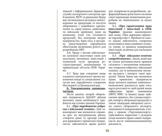 55
ліцензії і інформування Державну
службу експортного контролю про
її ведення. МОУ за рішенням Уряду
має оптимізувати методику ціноут-
ворення на продукцію та послуги
оборонного і подвійного призна-
чення та, серед іншого, здійснюва-
ти військову прийомку лише на
кінцевому етапі (по готовності
продукції), без контролю витрат
підприємства. Крім того, в методи-
ку ціноутворення передбачити
обов’язкове включення роялті для
розробників ОВТ.
А.6. Уряду з метою забезпечен-
ня належної підготовки умов для
залучення іноземних інвестицій і
технологій готує програму ре-
структуризації, акціонування та
приватизації об’єктів ОПК Украї-
ни.
А.7. Уряд при створенні вище
згаданого центрального органу ви-
конавчої влади зі спеціальним ста-
тусом має передбачити створення
Наглядової та Громадської рад.
Б. Удосконалення законодав-
чої бази.
Після аналізу потреб оборон-
них підприємств ЦДАКР дійшов
висновку щодо необхідності при-
йняття наступних законів України.
Б.1. «Про виробництво озбро-
єнь і військової техніки». Цей за-
конопроект має визначити «прави-
ла гри» на внутрішньому ринку,
створити рівні та прозорі умови
для державних і приватних підпри-
ємств, забезпечити право роялті
для підприємств-розробників, ди-
ференційовано розв’язати питання
такої перешкоди ініціативним роз-
робкам як ліцензування та низку
інших.
Б.2. «Про гарантування прав
інвестицій і інвестиції в ОПК
України» (раніше законопроект
мав назву «Про державно-приват-
не партнерство»). Прийняття тако-
го закону забезпечить створення
позитивного інвестиційного кліма-
ту, умови та правила повернення
інвестицій, включно для іноземних
компаній. 
Б.3. «Про військово-технічне
співробітництво». Закон, який має
не тільки регламентувати правила
спільного з іноземними компанія-
ми створення озброєнь і військової
техніки, але й визначатиме питан-
ня експорту і імпорту такої про-
дукції. Також Закон має визначати
права приватних підприємств
щодо вільного ведення зовнішньо-
економічної діяльності; крім того,
варто розглянути, щоб даний закон
зафіксував право замовників
(МОУ, МВС та інших) щодо здій-
снення прямого, без спецекспорте-
рів, імпорту оборонної продукції, а
також ліквідував заборонну систе-
му самого оборонного експорту,
замінивши її повідомлюючою, а по-
ряд з правом «Укрспецекспорту»
здійснювати маркетинг і укладати
угоди визнати право самих підпри-
ємств вести зовнішньоекономічну
діяльність.
 