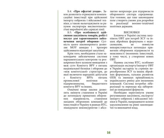 56
Б.4. «Про офсетні угоди». За-
кон дозволить отримувати компен-
саційні інвестиції при здійсненні
імпорту озброєнь і військової тех-
ніки, а також налагоджувати за ра-
хунок експортера високотехноло-
гічні виробничі або сервісні лінії.
Б.5. «Про особливості здій-
снення закупівель товарів, робіт і
послуг для гарантованого забез-
печення потреб оборони» Сут-
ність цього законопроекту дозво-
ляє МОУ швидко і прозоро
здійснювати відповідні закупівлі.
Крім того, необхідним стало за-
конодавче забезпечення системи
парламентського контролю та роз-
ширення його шляхом виведення з
меж суто Комітету ВРУ з питань
національної безпеки і оборони до
«між комітетської» структури, до
якої включити народних депутатів
з Комітету ВРУз питань
промислової політики та
підприємництва, бюджетного
комітету ВРУ та інших.
Означені вище закони дозво-
лять змінити ставлення в Україні
до потенціалу приватних оборон-
них підприємств, ставлення
західних оборонних компаній до
інвестицій в Україну в рамках ВТС,
ліквідувати неконкурентне і абсо-
лютно непрозоре для підприємств
оборонного сектора середовище.
Але головне, що таке законодавче
поле створить умови для розробки
та реалізації воєнно-технічної
політики держави.
ВИСНОВКИ
Існуюча в Україні система заку-
півель ОВТ для потреб ЗСУ та ін-
ших збройних формувань є недо-
сконалою, не повністю
використовується потенціал при-
ватних оборонних підприємств та
можливості іноземних інвестицій,
у тому числі, у створення нових
ОВТ.
Наявна система ВТС, особливо
організація експорту/імпорту ОВТ
в Україні застаріла та стримує пе-
реозброєння ЗСУ та інших зброй-
них формувань, гальмує розвиток
ОПК та зменшує привабливість
українського ринку для іноземних
компаній. Система потребує лібе-
ралізації та переходу від заборон-
ної до повідомної формули.
Необхідно переглянути умови
регулювання закупівель, експорту/
імпорту озброєнь і військової тех-
ніки в Україні, напрацювати шляхи
удосконалення на рівні законодав-
чої та виконавчої влад.
 