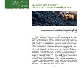 ВИКЛИКИ і РИЗИКИ / 15 лютого 2016
15
В полоні бізнес-інтересів
Спроби економічної блокади
ОРДЛО силами активістів та вете-
ранів АТО, актуалізували дискусії
щодо майбутнього окупованої час-
тини Донбасу та забезпечення
України вугіллям, зокрема антра-
цитом. Прогнозовано (особливо
через спекуляції на темі політика-
ми) довкола проблеми з’являється
дуже багато перекручувань та де-
зінформації. Саме тому, варто пра-
вильно розставити акценти і звер-
нути увагу на ключові аспекти.
По-перше, проблема дефіцитів
антрациту виникла не «сьогодні» і
є прямим наслідком російської
окупації частини Донбасу. Нага-
даймо, що 7 з 14 українських ТЕС
та 5 ТЕЦ працюють саме на антра-
цитових групах вугілля. Вся гене-
рація, включаючи об’єкти, що пра-
цюють на інших видах палива ніж
антрацит, виробляє 37% всієї елек-
троенергії країни (дані за 2016 рік).
Загальна частка антрациту у спо-
живанні вугілля генерацією, стано-
вить близько 40%. У 2016 році укра-
їнські ТЕС і ТЕЦ спожили 24,1 млн.
тон вугілля. З них 9 млн. т станови-
ло вугілля антрацитових марок. Та-
кож генерація займає особливе
місце в Об’єднаній енергосистемі
України (ОЕС) через свою гнуч-
кість і здатність маневрувати по-
тужностями, що в період пікових
потреб (наприклад, холодів) грає
неабияку роль.
Залежність від антрациту:
час на стратегічні та вольові рішення
У дзеркалі
експертноі
думки
Павло Кост, член Експертної ради ЦДАКР,
координатор проектів Демократичного співтовариства Схід
(Варшава, Польща)
 