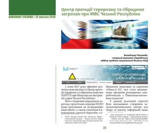 ВИКЛИКИ і РИЗИКИ / 15 лютого 2016
22
1 січня 2017 року офіційно роз-
почав свою діяльність Центр проти-
дії тероризму та гібридним загрозам
(ЦПТГЗ) при Міністерстві внутріш-
ніх справ Чеської Республіки.
Його створенню передували пе-
регляд стратегічних підходів НАТО
щодо реагування на нетрадиційні
види війни1
, а також схвалення Єв-
рокомісією стратегії боротьби з гі-
1 	 NATO Moving Toward New Deterrence Model -
[Електронний ресурс]. – Режим доступу: https://
www.wsj.com/articles/nato-moving-toward-new-
deterrence-model-1455116033
бридними загрозами та сприяння
стійкості ЄС, яка стала доповне-
нням програми розширення  спів-
робітництва з Північноатлантич-
ним альянсом2
.
У рамках реалізації стратегії
було заплановано створення за-
гальноєвропейського центру для
збору та аналізу інформації щодо
2 	 Joint Framework on countering hybrid threats a
European Union response - [Електронний ресурс].
– Режим доступу: https://ccdcoe.org/sites/default/
f i l e s / d o c u m e n t s / E U - 1 6 0 4 0 6 - J o i n t
FrameworkOnCounteringHybrid Threats.pdf
Центр протидії тероризму та гібридним
загрозам при МВС Чеської Республіки
Володимир Паливода,
старший науковий співробітник
відділу проблем національної безпеки НІСД
 