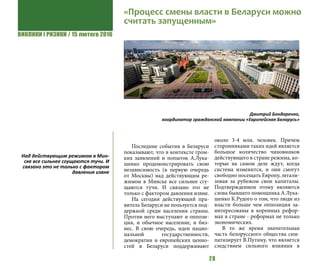 ВИКЛИКИ і РИЗИКИ / 15 лютого 2016
28
Последние события в Беларуси
показывают, что в контексте гром-
ких заявлений и попыток А.Лука-
шенко продемонстрировать свою
независимость (в первую очередь
от Москвы) над действующим ре-
жимом в Минске все сильнее сгу-
щаются тучи. И связано это не
только с фактором давления извне.
На сегодня действующий пра-
витель Беларуси не пользуется под-
держкой среди населения страны.
Против него выступают и оппози-
ция, и обычное население, и биз-
нес. В свою очередь, идеи нацио-
нальной государственности,
демократии и европейских ценно-
стей в Беларуси поддерживают
около 3-4 млн. человек. Причем
сторонниками таких идей является
большое количество чиновников
действующего в стране режима, ко-
торые на самом деле ждут, когда
система изменится, и они смогут
свободно посещать Европу, легали-
зовав за рубежом свои капиталы.
Подтверждением этому являются
слова бывшего помощника А.Лука-
шенко К.Рудого о том, что люди из
власти больше чем оппозиция за-
интересованы в коренных рефор-
мах в стране - реформах не только
экономических.
В то же время значительная
часть белорусского общества сим-
патизирует В.Путину, что является
следствием сильного влияния в
«Процесс смены власти в Беларуси можно
считать запущенным»
Дмитрий Бондаренко,
координатор гражданской кампании «Европейская Беларусь»
Над действующим режимом в Мин-
ске все сильнее сгущаются тучи. И
связано это не только с фактором
давления извне
 