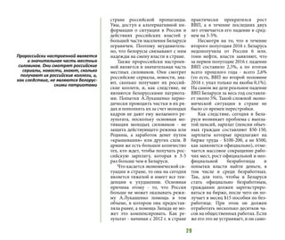 29
стране российской пропаганды.
Увы, доступ к альтернативной ин-
формации о ситуации в России и
действиях российских властей у
большей части населения Беларуси
ограничен. Поэтому неудивитель-
но, что белорусы связывают с ним
надежды на смену власти в стране.
Также пророссийски настроен-
ной является и значительная часть
местных силовиков. Они смотрят
российские сериалы, новости, зна-
ют, сколько получают их россий-
ские коллеги, и, как следствие, не
являются белорусскими патриота-
ми. Попытки А.Лукашенко перио-
дически проводить чистки в их ря-
дах и пополнять их за счет молодых
кадров не дают ему желаемого ре-
зультата, поскольку основная мо-
тивация молодых силовиков - не
защита действующего режима или
Родины, а заработок денег путем
«крышевания» или других схем. В
армии же есть большое количество
тех, кто ждет, чтобы получать рос-
сийскую зарплату, которая в 3-5
раз больше чем в Беларуси.
Что касается экономической си-
туации в стране, то она на сегодня
является тяжелой и имеет все тен-
денции к ухудшению. Основная
причина этому - то, что Россия
больше не может оказывать режи-
му А.Лукашенко помощь в том
объеме, в котором она предостав-
ляла ранее, а помощь Запада не мо-
жет это компенсировать. Как ре-
зультат - начиная с 2012 г. в стране
практически прекратился рост
ВВП, а в течение последних двух
лет отмечается его падение в сред-
нем на 3-5%.
Несмотря на то, что в течение
второго полугодия 2016 г. Беларусь
недополучила от России 6 млн.
тонн нефти, власти заявляют, что
за первое полугодие 2016 г. падение
ВВП составило 2,5%, а по итогам
всего прошлого года - всего 2,6%
(то есть, ВВП во второй половине
2016 г. упал только на якобы 0,1%).
На самом же деле реальное падение
ВВП Беларуси за весь год составля-
ет около 5%. Такой сложной эконо-
мической ситуации в стране не
было со времен перестройки.
Как следствие, сегодня в Бела-
руси возникает проблема с выпла-
той пенсий, зарплат (пенсии обыч-
ных граждан составляют $50-150,
зарплаты которые предлагают на
бирже труда - $100-200, а не $500,
как заявляется официально), отме-
чается массовое сокращение рабо-
чих мест, рост официальной и нео-
фициальной безработицы и
попытки власти найти деньги, в
том числе и среди безработных.
Так, для того, чтобы в Беларуси
стать официально безработным,
гражданин должен зарегистриро-
ваться на бирже, после чего он по-
лучает в месяц $15 пособия по без-
работице. При этом он должен
отработать несколько десятков ча-
сов на общественных работах. Если
же его это не устраивает, и он само-
Пророссийски настроенной является
и значительная часть местных
силовиков. Они смотрят российские
сериалы, новости, знают, сколько
получают их российские коллеги, и,
как следствие, не являются белорус-
скими патриотами
 