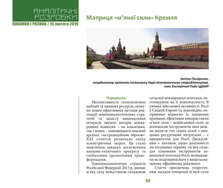 ВИКЛИКИ і РИЗИКИ / 15 лютого 2016
35
Передмова
Неспівставність геополітичних
амбіцій та наявних ресурсів, пошу-
ки нових ефективних методів реа-
лізації зовнішньополітичних стра-
тегій та захисту національних
інтересів змушує акторів міжна-
родних відносин – як класичних,
так і нових – поповнювати власний
арсенал «нетрадиційною зброєю».
ХХІ століття розпочало епоху
асиметричних загроз. Це стало
можливим завдяки досягненням
науково-технічного прогресу та
глобальним ідеологічним транс-
формаціям.
Зовнішньополітична стратегія
Російської Федерації 2013 р. визнає
м’яку силу невід’ємною складовою
сучасної міжнародної політики, на-
голошуючи на її комплексності. В
умовах військової активності Росії
у Східній Європі та, відповідно, по-
гіршення відносин із західними
країнами, ефективне використання
м’якої сили – невійськової сили, за
допомогою інструментів якої мож-
на досягти тих самих цілей з мен-
шими ресурсними витратами – є
пріоритетом для Росії. Дискусій-
ним є питання, щодо доцільності
застосування терміну «м’яка сила»
для означення інструментів зо-
внішньої політики Росії, незважаю-
чи на згадування його у вищезазна-
ченому офіційному документі.
Стаття присвячена теоретич-
ним засадам концепції м’якої сили
Аналітичні
розробки Матриця «м’якої сили» Кремля
Антон Писаренко,
координатор проектів Інституту Євро-Атлантичного співробітництва,
член Експертної Ради ЦДАКР
 