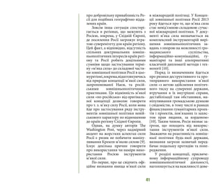 41
про добровільну привабливість Ро-
сії для подібних географічно відда-
лених країн.
Зовсім інша ситуація спостері-
гається в регіонах, що межують з
Росією, зокрема, у Східній Європі,
де посилення Росії загрожує втра-
тою суверенітету для країн регіону.
Цей факт, а відповідно, відсутність
спільних доктринальних зовніш-
ньополітичних інтересів країн регі-
ону та Росії робить доцільними
сумніви щодо застосування термі-
ну «м’яка сила» до складової части-
ни зовнішньої політики Росії в цьо-
мурегіоні,зокрема,відштовхуючись
від природи концепції м’якої сили,
запропонованої Наєм, та росій-
ськими зовнішньополітичними
практиками. Ця відмінність м’якої
сили «по-російськи» від оригіналь-
ної концепції дозволяє говорити
про т. з. м’яку силу Росії, коли мова
йде про застосування ряду інстру-
ментів зовнішньої політики невій-
ськового характеру по відношенню
до країн регіону Східної Європи.
Однак, на думку авторів The
Washington Post, через надмірний
акцент на жорстких аспектах сили
Росії є ризик не побачити маніпу-
лювання Кремля м’якою силою [9].
Існує декілька причин говорити
про використання чи наміри вико-
ристання Росією інструментів
м’якої сили.
По-перше, про це свідчить офі-
ційне визнання явища м’якої сили
в міжнародній політиці. У Концеп-
ції зовнішньої політики Росії 2013
року йдеться про те, що м’яка сила
стає невід’ємною складовою сучас-
ної міжнародної політики. У доку-
менті м’яка сила визначається як
комплексний інструментарій вирі-
шення зовнішньополітичних за-
вдань з опорою на можливості гро-
мадянського суспільства,
інформаційно-комунікаційні, гу-
манітарні та інші альтернативні
класичній дипломатії методи і тех-
нології [10].
Поряд із визначенням йдеться
про ризики деструктивного та про-
типравного використання м’якої
сили «з метою здійснення політич-
ного тиску на суверенні держави,
втручання в їх внутрішні справи,
дестабілізації там обстановки, ма-
ніпулювання громадською думкою
і свідомістю, в тому числі в рамках
фінансування гуманітарних проек-
тів і проектів, пов’язаних із захис-
том прав людини, за кордоном»
[10]. Таким чином, Росія визнає за-
грози, що походять від викорис-
тання інструментів м’якої сили.
Зважаючи на реактивність зовніш-
ньої політики будь-якої держави,
визнання загрози зазвичай перед-
бачає подальшу протидію та попе-
редження.
У розділі концепції, присвяче-
ному інформаційному супроводу
зовнішньополітичної діяльності,
наголошується на важливості дове-
 