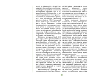 42
дення до широких кіл світової гро-
мадськості повної та точної інфор-
мації про позиції Росії з основних
міжнародних проблем, про її зо-
внішньополітичні ініціативи та дії,
про процеси і плани її внутрішньо-
го соціально-економічного розви-
тку, про досягнення російської
культури і науки [10]. В концепції
також йдеться про важливість роз-
витку власних ефективних засобів
інформаційного впливу на громад-
ську думку за кордоном, забезпе-
чення посилення позицій росій-
ських засобів масової інформації в
світовому інформаційному про-
сторі через надання їм необхідної
державної підтримки [10].
Військова доктрина Росії 2015
року серед загроз сучасності вбачає
«використання інформаційних та
комунікаційних технологій у вій-
ськово-політичних цілях для здій-
снення дій, що суперечать міжна-
родному праву, спрямованих проти
суверенітету, політичної незалеж-
ності, територіальної цілісності
держав і становлять загрозу міжна-
родному миру, безпеки, глобальної
і регіональної стабільності». Окре-
мо, серед загроз виділено «діяль-
ність з інформаційного впливу на
населення, в першу чергу на моло-
дих громадян країни, що має на
меті підрив історичних, духовних і
патріотичних традицій в області
захисту Вітчизни» [11].
Особливостями сучасних вій-
ськових конфліктів, згідно Військо-
вої доктрини, є комплексне засто-
сування військової сили,
політичних, економічних, інфор-
маційних та інших заходів невоєн-
ного характеру, що реалізуються за
широким використанням протест-
ного потенціалу населення і сил
спеціальних операцій [11].
Окрім визнання існування
м’якої сили як явища та намірів ви-
користовувати її інструменти, факт
використання інструментів м’якої
сили має місце шляхом залучення
до захисту та просування інтересів
Росії закордоном мереж організа-
цій, окремих організацій та індиві-
дів. Доцільно говорити про те, що
використання інструментів м’якої
сили Росією має декілька вимірів
(детальніше – у підрозділі про зміст
та структуру). Для ефективнішого
застосування інструментів м’якої
сили на тому чи іншому суспільно-
політичному просторі Росія, як
правило, готує бекграунд – попере-
дньо використовує інструменти
пропаганди задля ефективнішого
використання інструментів м’якої
сили в подальшому.
Якщо держава може зробити
так, щоб її сила була легітимною в
очах інших, вона зіткнеться з мен-
шим опором на шляху реалізації
своїх бажань [2]. Відповідно, зада-
чею російської зовнішньої політи-
ки є легітимізація власних дій на
міжнародній арені. Деякі суспільні
та політичні практики західного
світу є привабливими (наприклад,
 