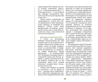45
підкатегоріях Росія займає наступ-
ні позиції: економічна присут-
ність – 4, військова присутність – 2,
м’яка присутність – 7, що свідчить
про перевагу інструментів жор-
сткої сили Росії над інструментами
м’якої сили.
Таким чином, незважаючи на
«традиційність» «м’якої сили» Ро-
сії, привабливість через недемокра-
тичну природу та своєрідну вто-
ринність «м’якої сили» Росії,
використання останньою інстру-
ментів м’якої сили у зовнішній по-
літиці має місце, а тому може бути
об’єктом дослідження.
Структура «м’якої сили» Росії
У вступі до дослідження
Portland Communications Дж. Най
говорить про те, що успішне засто-
сування м’якої сили спирається на
довіру: «Коли дії уряду сприйма-
ються як маніпулятивні та інфор-
мація розглядається як пропаган-
да, довіра руйнується. Краща
пропаганда – це непропаганда»
[18]. Вторинність використання ін-
струментів м’якої сили Росією, зо-
крема в регіоні Центрально-Схід-
ної Європи, свідчить про те, що
пропаганда може бути умовою
успішного використання інстру-
ментів м’якої сили.
«М’яка сила говорить до людей
та суспільств, а не до урядів та
еліт» – зазначає один з найвидатні-
ших теоретиків міжнародних від-
носин в Росії Андрій Циганков [20].
Він виділяє три школи в російській
практиці та теорії, які по-різному
бачать цілі та методи використан-
ня м’якої сили в зовнішній політи-
ці Росії: (1) вестернізаторів, (2) ста-
білізаторів та (3) імперіалістів. Цілі
використання м’якої сили відпо-
відно: (1) демократія західного
зразка; (2) стабільність та безпека
та (3) політичне і економічне домі-
нування. Методи: (1) мовчазне
співробітництво, (2) суміш співро-
бітництва та примусу та (3) при-
мус: політичний тиск, економічні
санкції і підтримки сепаратизму
[20]. Станом на 2013 рік, аналізую-
чи поточне використання м’якої
сили Росією, автор відносить Путі-
на до стабілізаторів, однак на сьо-
годні подібна оцінка об’єктивно є
застарілою.
Як зазначалось вище, Росія май-
же від початку незалежності прого-
лосила себе великою державою.
Поступове визнання важливості
використання інструментів м’якої
сили для підвищення конкуренто-
спроможності Росії на фронті орі-
єнтирів для інших держав обумо-
вило формування відповідних
світоглядних концепцій. Однією з
центральних в Росії стала концеп-
ція «Русского мира», який, згідно з
заявою В. Путіна 2006 р., «може і
повинен об’єднати всіх, кому доро-
ге російське слово і російська куль-
тура, де б вони не жили – в Росії
або за її межами» [21]. Одними з
перших кроків на шляху до реалі-
 