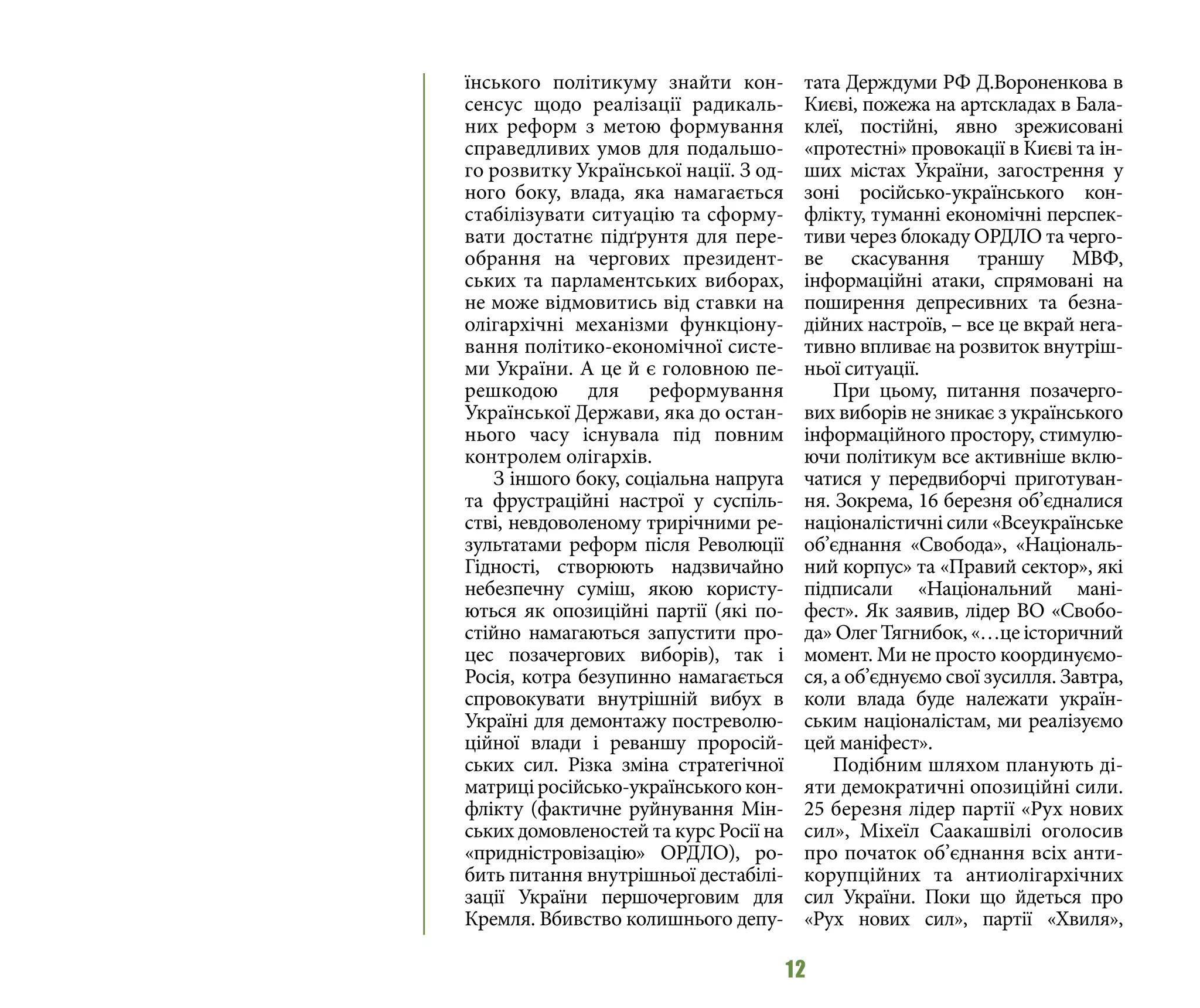 12
їнського політикуму знайти кон-
сенсус щодо реалізації радикаль-
них реформ з метою формування
справедливих умов для подальшо-
го розвитку Української нації. З од-
ного боку, влада, яка намагається
стабілізувати ситуацію та сформу-
вати достатнє підґрунтя для пере-
обрання на чергових президент-
ських та парламентських виборах,
не може відмовитись від ставки на
олігархічні механізми функціону-
вання політико-економічної систе-
ми України. А це й є головною пе-
решкодою для реформування
Української Держави, яка до остан-
нього часу існувала під повним
контролем олігархів.
З іншого боку, соціальна напруга
та фрустраційні настрої у суспіль-
стві, невдоволеному трирічними ре-
зультатами реформ після Революції
Гідності, створюють надзвичайно
небезпечну суміш, якою користу-
ються як опозиційні партії (які по-
стійно намагаються запустити про-
цес позачергових виборів), так і
Росія, котра безупинно намагається
спровокувати внутрішній вибух в
Україні для демонтажу постреволю-
ційної влади і реваншу проросій-
ських сил. Різка зміна стратегічної
матриціросійсько-українськогокон-
флікту (фактичне руйнування Мін-
ських домовленостей та курс Росії на
«придністровізацію» ОРДЛО), ро-
бить питання внутрішньої дестабілі-
зації України першочерговим для
Кремля. Вбивство колишнього депу-
тата Держдуми РФ Д.Вороненкова в
Києві, пожежа на артскладах в Бала-
клеї, постійні, явно зрежисовані
«протестні» провокації в Києві та ін-
ших містах України, загострення у
зоні російсько-українського кон-
флікту, туманні економічні перспек-
тиви через блокаду ОРДЛО та черго-
ве скасування траншу МВФ,
інформаційні атаки, спрямовані на
поширення депресивних та безна-
дійних настроїв, – все це вкрай нега-
тивно впливає на розвиток внутріш-
ньої ситуації.
При цьому, питання позачерго-
вих виборів не зникає з українського
інформаційного простору, стимулю-
ючи політикум все активніше вклю-
чатися у передвиборчі приготуван-
ня. Зокрема, 16 березня об’єдналися
націоналістичні сили «Всеукраїнське
об’єднання «Свобода», «Національ-
ний корпус» та «Правий сектор», які
підписали «Національний мані-
фест». Як заявив, лідер ВО «Свобо-
да» Олег Тягнибок, «…це історичний
момент. Ми не просто координуємо-
ся, а об’єднуємо свої зусилля. Завтра,
коли влада буде належати україн-
ським націоналістам, ми реалізуємо
цей маніфест».
Подібним шляхом планують ді-
яти демократичні опозиційні сили.
25 березня лідер партії «Рух нових
сил», Міхеїл Саакашвілі оголосив
про початок об’єднання всіх анти-
корупційних та антиолігархічних
сил України. Поки що йдеться про
«Рух нових сил», партії «Хвиля»,
 