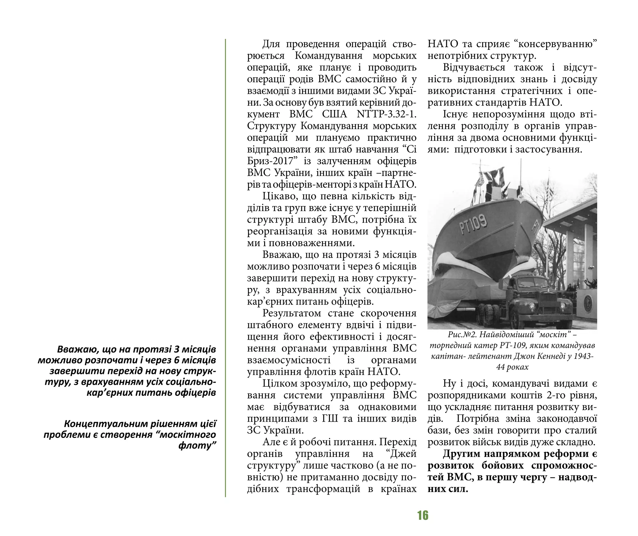 16
Для проведення операцій ство-
рюється Командування морських
операцій, яке планує і проводить
операції родів ВМС самостійно й у
взаємодії з іншими видами ЗС Украї-
ни.Заосновубуввзятийкерівнийдо-
кумент ВМС США NTTP-3.32-1.
Структуру Командування морських
операцій ми плануємо практично
відпрацювати як штаб навчання “Сі
Бриз-2017” із залученням офіцерів
ВМС України, інших країн –партне-
рівтаофіцерів-менторізкраїнНАТО.
Цікаво, що певна кількість від-
ділів та груп вже існує у теперішній
структурі штабу ВМС, потрібна їх
реорганізація за новими функція-
ми і повноваженнями.
Вважаю, що на протязі 3 місяців
можливо розпочати і через 6 місяців
завершити перехід на нову структу-
ру, з врахуванням усіх соціально-
кар’єрних питань офіцерів.
Результатом стане скорочення
штабного елементу вдвічі і підви-
щення його ефективності і досяг-
нення органами управління ВМС
взаємосумісності із органами
управління флотів країн НАТО.
Цілком зрозуміло, що реформу-
вання системи управління ВМС
має відбуватися за однаковими
принципами з ГШ та інших видів
ЗС України.
Але є й робочі питання. Перехід
органів управління на “Джей
структуру” лише частково (а не по-
вністю) не притаманно досвіду по-
дібних трансформацій в країнах
НАТО та сприяє “консервуванню”
непотрібних структур.
Відчувається також і відсут-
ність відповідних знань і досвіду
використання стратегічних і опе-
ративних стандартів НАТО.
Існує непорозуміння щодо вті-
лення розподілу в органів управ-
ління за двома основними функці-
ями: підготовки і застосування.
Ну і досі, командувачі видами є
розпорядниками коштів 2-го рівня,
що ускладняє питання розвитку ви-
дів. Потрібна зміна законодавчої
бази, без змін говорити про сталий
розвиток військ видів дуже складно.
Другим напрямком реформи є
розвиток бойових спроможнос-
тей ВМС, в першу чергу – надвод-
них сил.
Вважаю, що на протязі 3 місяців
можливо розпочати і через 6 місяців
завершити перехід на нову струк-
туру, з врахуванням усіх соціально-
кар’єрних питань офіцерів
Концептуальним рішенням цієї
проблеми є створення “москітного
флоту”
Рис.№2. Найвідоміший “москіт” –
торпедний катер PТ-109, яким командував
капітан- лейтенант Джон Кеннеді у 1943-
44 роках
 