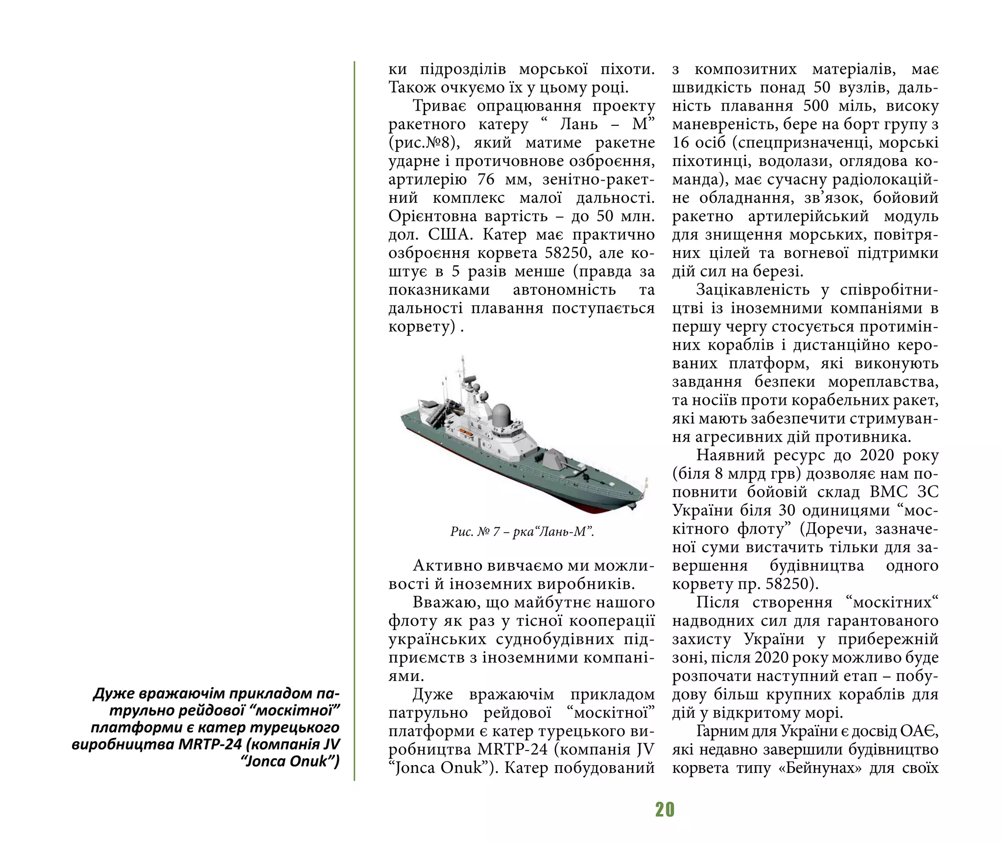 20
ки підрозділів морської піхоти.
Також очкуємо їх у цьому році.
Триває опрацювання проекту
ракетного катеру “ Лань – М”
(рис.№8), який матиме ракетне
ударне і протичовнове озброєння,
артилерію 76 мм, зенітно-ракет-
ний комплекс малої дальності.
Орієнтовна вартість – до 50 млн.
дол. США. Катер має практично
озброєння корвета 58250, але ко-
штує в 5 разів менше (правда за
показниками автономність та
дальності плавання поступається
корвету) .
Активно вивчаємо ми можли-
вості й іноземних виробників.
Вважаю, що майбутнє нашого
флоту як раз у тісної кооперації
українських суднобудівних під-
приємств з іноземними компані-
ями.
Дуже вражаючім прикладом
патрульно рейдової “москітної”
платформи є катер турецького ви-
робництва MRTP-24 (компанія JV
“Jonca Onuk”). Катер побудований
з композитних матеріалів, має
швидкість понад 50 вузлів, даль-
ність плавання 500 міль, високу
маневреність, бере на борт групу з
16 осіб (спецпризначенці, морські
піхотинці, водолази, оглядова ко-
манда), має сучасну радіолокацій-
не обладнання, зв’язок, бойовий
ракетно артилерійський модуль
для знищення морських, повітря-
них цілей та вогневої підтримки
дій сил на березі.
Зацікавленість у співробітни-
цтві із іноземними компаніями в
першу чергу стосується протимін-
них кораблів і дистанційно керо-
ваних платформ, які виконують
завдання безпеки мореплавства,
та носіїв проти корабельних ракет,
які мають забезпечити стримуван-
ня агресивних дій противника.
Наявний ресурс до 2020 року
(біля 8 млрд грв) дозволяє нам по-
повнити бойовій склад ВМС ЗС
України біля 30 одиницями “мос-
кітного флоту” (Доречи, зазначе-
ної суми вистачить тільки для за-
вершення будівництва одного
корвету пр. 58250).
Після створення “москітних“
надводних сил для гарантованого
захисту України у прибережній
зоні, після 2020 року можливо буде
розпочати наступний етап – побу-
дову більш крупних кораблів для
дій у відкритому морі.
Гарним для України є досвід ОАЄ,
які недавно завершили будівництво
корвета типу «Бейнунах» для своїх
Рис. № 7 – рка“Лань-М”.
Дуже вражаючім прикладом па-
трульно рейдової “москітної”
платформи є катер турецького
виробництва MRTP-24 (компанія JV
“Jonca Onuk”)
 