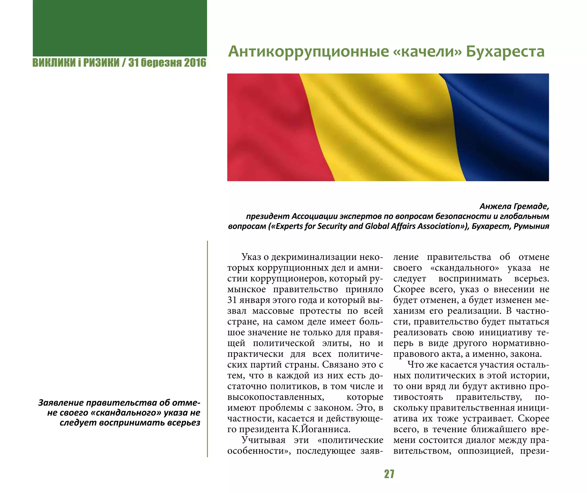 ВИКЛИКИ і РИЗИКИ / 31 березня 2016
27
Указ о декриминализации неко-
торых коррупционных дел и амни-
стии коррупционеров, который ру-
мынское правительство приняло
31 января этого года и который вы-
звал массовые протесты по всей
стране, на самом деле имеет боль-
шое значение не только для правя-
щей политической элиты, но и
практически для всех политиче-
ских партий страны. Связано это с
тем, что в каждой из них есть до-
статочно политиков, в том числе и
высокопоставленных, которые
имеют проблемы с законом. Это, в
частности, касается и действующе-
го президента К.Йоганниса.
Учитывая эти «политические
особенности», последующее заяв-
ление правительства об отмене
своего «скандального» указа не
следует воспринимать всерьез.
Скорее всего, указ о внесении не
будет отменен, а будет изменен ме-
ханизм его реализации. В частно-
сти, правительство будет пытаться
реализовать свою инициативу те-
перь в виде другого нормативно-
правового акта, а именно, закона.
Что же касается участия осталь-
ных политических в этой истории,
то они вряд ли будут активно про-
тивостоять правительству, по-
скольку правительственная иници-
атива их тоже устраивает. Скорее
всего, в течение ближайшего вре-
мени состоится диалог между пра-
вительством, оппозицией, прези-
Антикоррупционные «качели» Бухареста
Анжела Гремаде,
президент Ассоциации экспертов по вопросам безопасности и глобальным
вопросам («Experts for Security and Global Affairs Association»), Бухарест, Румыния
Заявление правительства об отме-
не своего «скандального» указа не
следует воспринимать всерьез
 