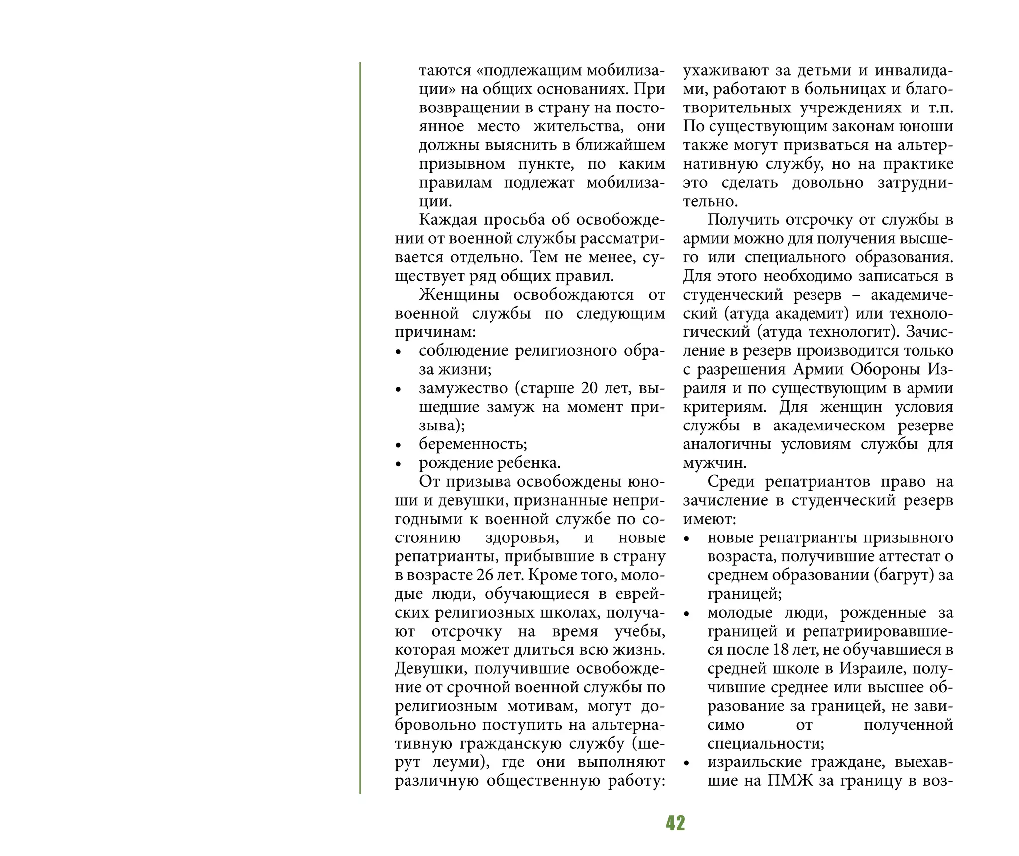 42
таются «подлежащим мобилиза-
ции» на общих основаниях. При
возвращении в страну на посто-
янное место жительства, они
должны выяснить в ближайшем
призывном пункте, по каким
правилам подлежат мобилиза-
ции.
Каждая просьба об освобожде-
нии от военной службы рассматри-
вается отдельно. Тем не менее, су-
ществует ряд общих правил.
Женщины освобождаются от
военной службы по следующим
причинам:
•	 соблюдение религиозного обра-
за жизни;
•	 замужество (старше 20 лет, вы-
шедшие замуж на момент при-
зыва);
•	 беременность;
•	 рождение ребенка.
От призыва освобождены юно-
ши и девушки, признанные непри-
годными к военной службе по со-
стоянию здоровья, и новые
репатрианты, прибывшие в страну
в возрасте 26 лет. Кроме того, моло-
дые люди, обучающиеся в еврей-
ских религиозных школах, получа-
ют отсрочку на время учебы,
которая может длиться всю жизнь.
Девушки, получившие освобожде-
ние от срочной военной службы по
религиозным мотивам, могут до-
бровольно поступить на альтерна-
тивную гражданскую службу (ше-
рут леуми), где они выполняют
различную общественную работу:
ухаживают за детьми и инвалида-
ми, работают в больницах и благо-
творительных учреждениях и т.п.
По существующим законам юноши
также могут призваться на альтер-
нативную службу, но на практике
это сделать довольно затрудни-
тельно.
Получить отсрочку от службы в
армии можно для получения высше-
го или специального образования.
Для этого необходимо записаться в
студенческий резерв – академиче-
ский (атуда академит) или техноло-
гический (атуда технологит). Зачис-
ление в резерв производится только
с разрешения Армии Обороны Из-
раиля и по существующим в армии
критериям. Для женщин условия
службы в академическом резерве
аналогичны условиям службы для
мужчин.
Среди репатриантов право на
зачисление в студенческий резерв
имеют:
•	 новые репатрианты призывного
возраста, получившие аттестат о
среднем образовании (багрут) за
границей;
•	 молодые люди, рожденные за
границей и репатриировавшие-
ся после 18 лет, не обучавшиеся в
средней школе в Израиле, полу-
чившие среднее или высшее об-
разование за границей, не зави-
симо от полученной
специальности;
•	 израильские граждане, выехав-
шие на ПМЖ за границу в воз-
 