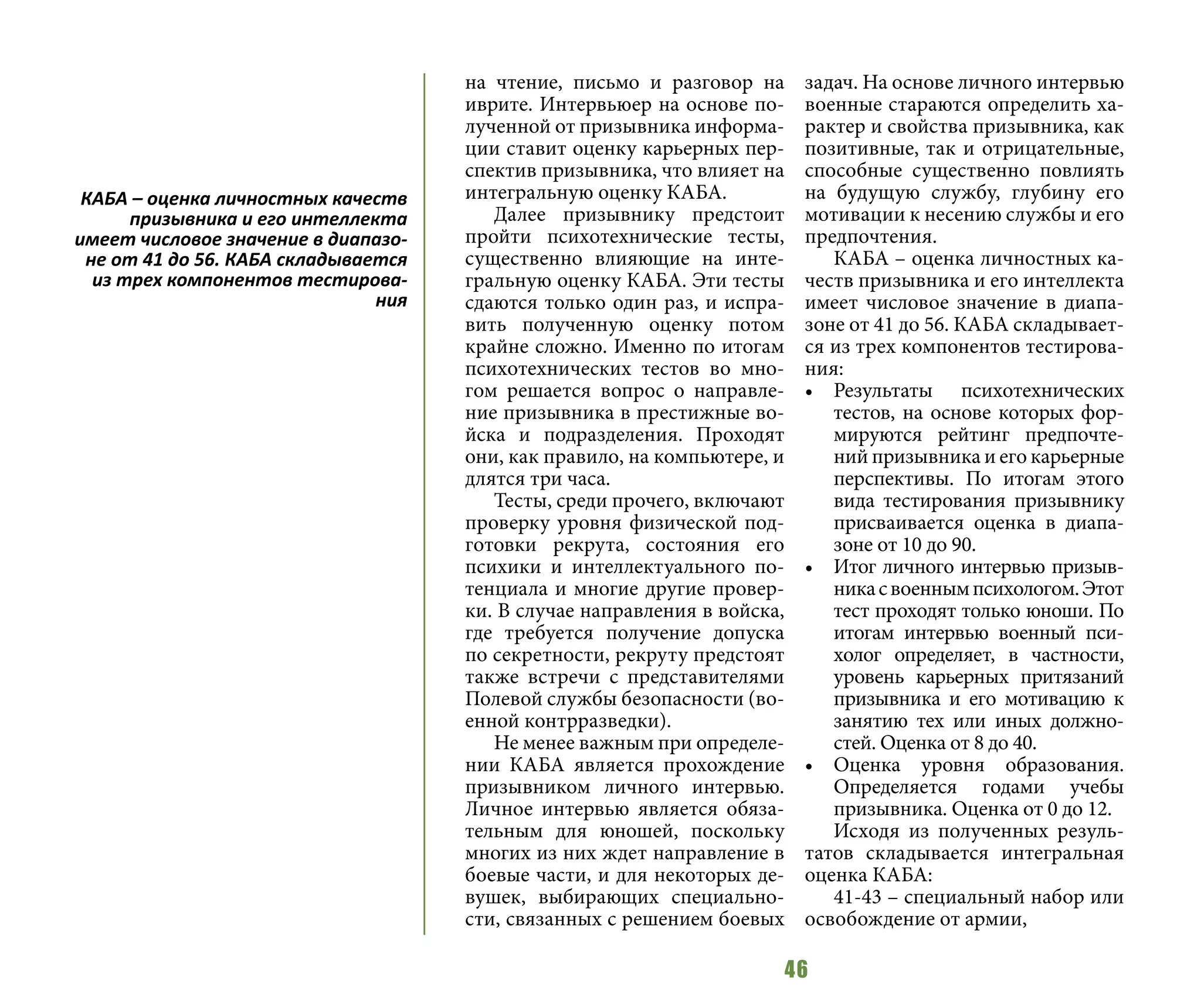 46
на чтение, письмо и разговор на
иврите. Интервьюер на основе по-
лученной от призывника информа-
ции ставит оценку карьерных пер-
спектив призывника, что влияет на
интегральную оценку КАБА.
Далее призывнику предстоит
пройти психотехнические тесты,
существенно влияющие на инте-
гральную оценку КАБА. Эти тесты
сдаются только один раз, и испра-
вить полученную оценку потом
крайне сложно. Именно по итогам
психотехнических тестов во мно-
гом решается вопрос о направле-
ние призывника в престижные во-
йска и подразделения. Проходят
они, как правило, на компьютере, и
длятся три часа.
Тесты, среди прочего, включают
проверку уровня физической под-
готовки рекрута, состояния его
психики и интеллектуального по-
тенциала и многие другие провер-
ки. В случае направления в войска,
где требуется получение допуска
по секретности, рекруту предстоят
также встречи с представителями
Полевой службы безопасности (во-
енной контрразведки).
Не менее важным при определе-
нии КАБА является прохождение
призывником личного интервью.
Личное интервью является обяза-
тельным для юношей, поскольку
многих из них ждет направление в
боевые части, и для некоторых де-
вушек, выбирающих специально-
сти, связанных с решением боевых
задач. На основе личного интервью
военные стараются определить ха-
рактер и свойства призывника, как
позитивные, так и отрицательные,
способные существенно повлиять
на будущую службу, глубину его
мотивации к несению службы и его
предпочтения.
КАБА – оценка личностных ка-
честв призывника и его интеллекта
имеет числовое значение в диапа-
зоне от 41 до 56. КАБА складывает-
ся из трех компонентов тестирова-
ния:
•	 Результаты психотехнических
тестов, на основе которых фор-
мируются рейтинг предпочте-
ний призывника и его карьерные
перспективы. По итогам этого
вида тестирования призывнику
присваивается оценка в диапа-
зоне от 10 до 90.
•	 Итог личного интервью призыв-
никасвоеннымпсихологом.Этот
тест проходят только юноши. По
итогам интервью военный пси-
холог определяет, в частности,
уровень карьерных притязаний
призывника и его мотивацию к
занятию тех или иных должно-
стей. Оценка от 8 до 40.
•	 Оценка уровня образования.
Определяется годами учебы
призывника. Оценка от 0 до 12.
Исходя из полученных резуль-
татов складывается интегральная
оценка КАБА:
41-43 – специальный набор или
освобождение от армии,
КАБА – оценка личностных качеств
призывника и его интеллекта
имеет числовое значение в диапазо-
не от 41 до 56. КАБА складывается
из трех компонентов тестирова-
ния
 