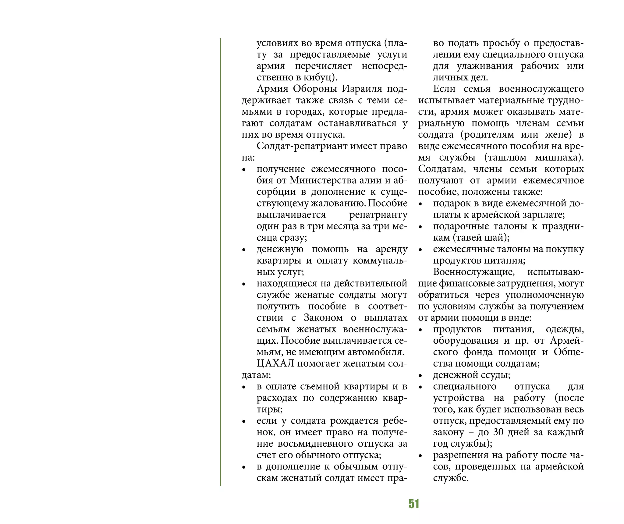 51
условиях во время отпуска (пла-
ту за предоставляемые услуги
армия перечисляет непосред-
ственно в кибуц).
Армия Обороны Израиля под-
держивает также связь с теми се-
мьями в городах, которые предла-
гают солдатам останавливаться у
них во время отпуска.
Солдат-репатриант имеет право
на:
•	 получение ежемесячного посо-
бия от Министерства алии и аб-
сорбции в дополнение к суще-
ствующемужалованию.Пособие
выплачивается репатрианту
один раз в три месяца за три ме-
сяца сразу;
•	 денежную помощь на аренду
квартиры и оплату коммуналь-
ных услуг;
•	 находящиеся на действительной
службе женатые солдаты могут
получить пособие в соответ-
ствии с Законом о выплатах
семьям женатых военнослужа-
щих. Пособие выплачивается се-
мьям, не имеющим автомобиля.
ЦАХАЛ помогает женатым сол-
датам:
•	 в оплате съемной квартиры и в
расходах по содержанию квар-
тиры;
•	 если у солдата рождается ребе-
нок, он имеет право на получе-
ние восьмидневного отпуска за
счет его обычного отпуска;
•	 в дополнение к обычным отпу-
скам женатый солдат имеет пра-
во подать просьбу о предостав-
лении ему специального отпуска
для улаживания рабочих или
личных дел.
Если семья военнослужащего
испытывает материальные трудно-
сти, армия может оказывать мате-
риальную помощь членам семьи
солдата (родителям или жене) в
виде ежемесячного пособия на вре-
мя службы (ташлюм мишпаха).
Солдатам, члены семьи которых
получают от армии ежемесячное
пособие, положены также:
•	 подарок в виде ежемесячной до-
платы к армейской зарплате;
•	 подарочные талоны к праздни-
кам (тавей шай);
•	 ежемесячные талоны на покупку
продуктов питания;
Военнослужащие, испытываю-
щие финансовые затруднения, могут
обратиться через уполномоченную
по условиям службы за получением
от армии помощи в виде:
•	 продуктов питания, одежды,
оборудования и пр. от Армей-
ского фонда помощи и Обще-
ства помощи солдатам;
•	 денежной ссуды;
•	 специального отпуска для
устройства на работу (после
того, как будет использован весь
отпуск, предоставляемый ему по
закону – до 30 дней за каждый
год службы);
•	 разрешения на работу после ча-
сов, проведенных на армейской
службе.
 