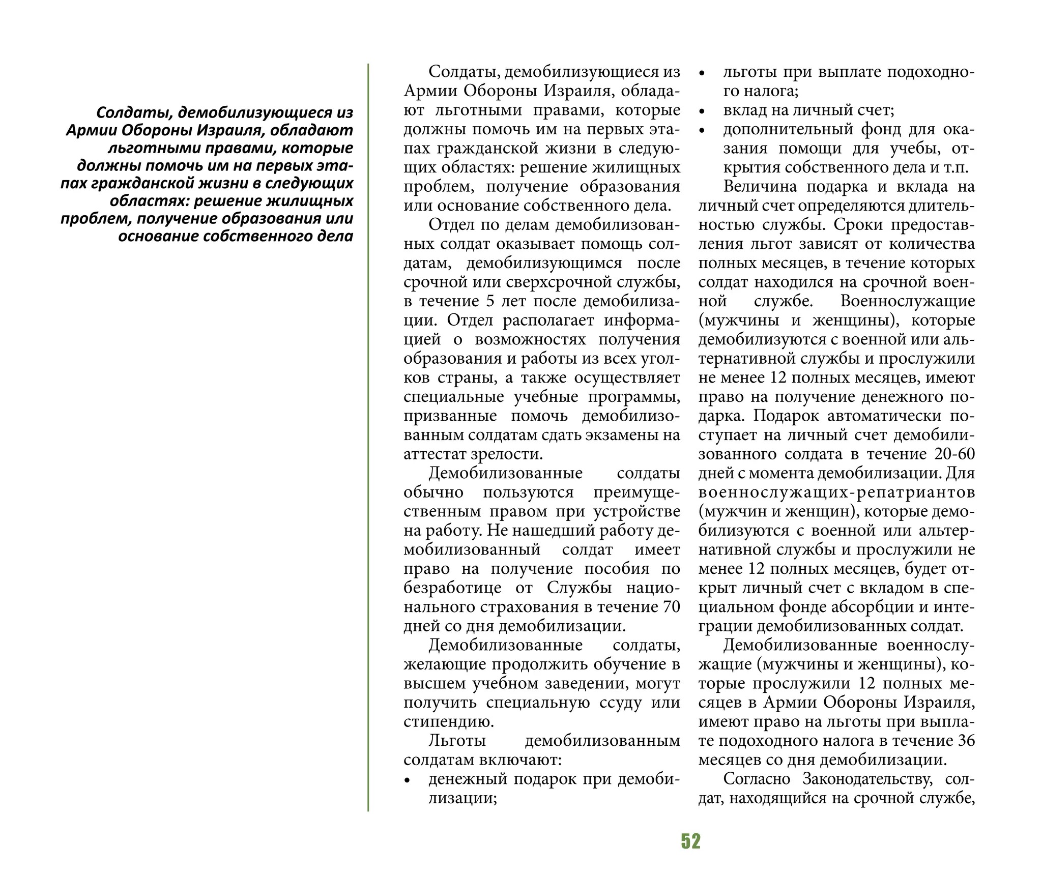 52
Солдаты, демобилизующиеся из
Армии Обороны Израиля, облада-
ют льготными правами, которые
должны помочь им на первых эта-
пах гражданской жизни в следую-
щих областях: решение жилищных
проблем, получение образования
или основание собственного дела.
Отдел по делам демобилизован-
ных солдат оказывает помощь сол-
датам, демобилизующимся после
срочной или сверхсрочной службы,
в течение 5 лет после демобилиза-
ции. Отдел располагает информа-
цией о возможностях получения
образования и работы из всех угол-
ков страны, а также осуществляет
специальные учебные программы,
призванные помочь демобилизо-
ванным солдатам сдать экзамены на
аттестат зрелости.
Демобилизованные солдаты
обычно пользуются преимуще-
ственным правом при устройстве
на работу. Не нашедший работу де-
мобилизованный солдат имеет
право на получение пособия по
безработице от Службы нацио-
нального страхования в течение 70
дней со дня демобилизации.
Демобилизованные солдаты,
желающие продолжить обучение в
высшем учебном заведении, могут
получить специальную ссуду или
стипендию.
Льготы демобилизованным
солдатам включают:
•	 денежный подарок при демоби-
лизации;
•	 льготы при выплате подоходно-
го налога;
•	 вклад на личный счет;
•	 дополнительный фонд для ока-
зания помощи для учебы, от-
крытия собственного дела и т.п.
Величина подарка и вклада на
личный счет определяются длитель-
ностью службы. Сроки предостав-
ления льгот зависят от количества
полных месяцев, в течение которых
солдат находился на срочной воен-
ной службе. Военнослужащие
(мужчины и женщины), которые
демобилизуются с военной или аль-
тернативной службы и прослужили
не менее 12 полных месяцев, имеют
право на получение денежного по-
дарка. Подарок автоматически по-
ступает на личный счет демобили-
зованного солдата в течение 20-60
дней с момента демобилизации. Для
военнослужащих-репатриантов
(мужчин и женщин), которые демо-
билизуются с военной или альтер-
нативной службы и прослужили не
менее 12 полных месяцев, будет от-
крыт личный счет с вкладом в спе-
циальном фонде абсорбции и инте-
грации демобилизованных солдат.
Демобилизованные военнослу-
жащие (мужчины и женщины), ко-
торые прослужили 12 полных ме-
сяцев в Армии Обороны Израиля,
имеют право на льготы при выпла-
те подоходного налога в течение 36
месяцев со дня демобилизации.
Согласно Законодательству, сол-
дат, находящийся на срочной службе,
Солдаты, демобилизующиеся из
Армии Обороны Израиля, обладают
льготными правами, которые
должны помочь им на первых эта-
пах гражданской жизни в следующих
областях: решение жилищных
проблем, получение образования или
основание собственного дела
 