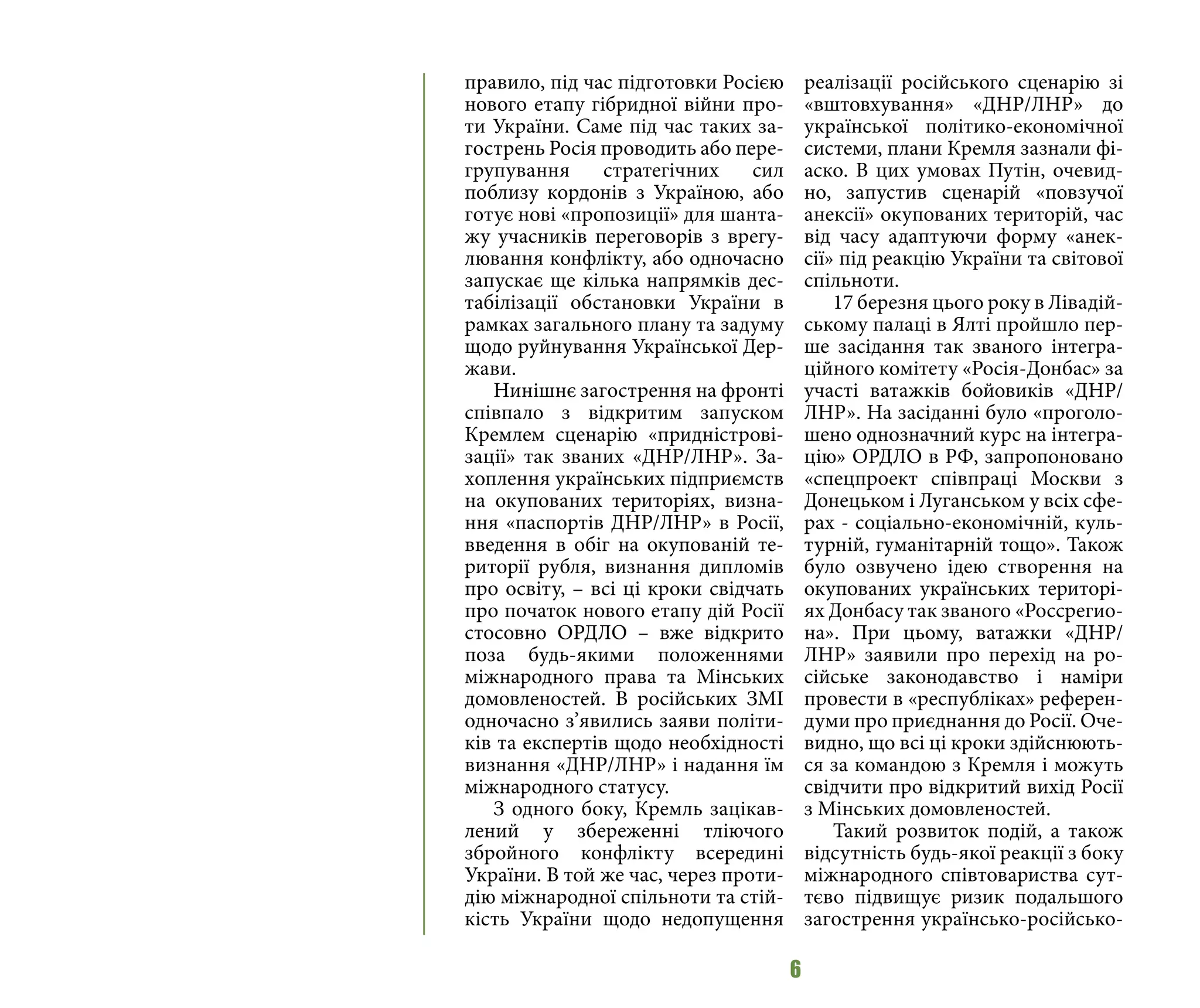 6
правило, під час підготовки Росією
нового етапу гібридної війни про-
ти України. Саме під час таких за-
гострень Росія проводить або пере-
групування стратегічних сил
поблизу кордонів з Україною, або
готує нові «пропозиції» для шанта-
жу учасників переговорів з врегу-
лювання конфлікту, або одночасно
запускає ще кілька напрямків дес-
табілізації обстановки України в
рамках загального плану та задуму
щодо руйнування Української Дер-
жави.
Нинішнє загострення на фронті
співпало з відкритим запуском
Кремлем сценарію «придністрові-
зації» так званих «ДНР/ЛНР». За-
хоплення українських підприємств
на окупованих територіях, визна-
ння «паспортів ДНР/ЛНР» в Росії,
введення в обіг на окупованій те-
риторії рубля, визнання дипломів
про освіту, – всі ці кроки свідчать
про початок нового етапу дій Росії
стосовно ОРДЛО – вже відкрито
поза будь-якими положеннями
міжнародного права та Мінських
домовленостей. В російських ЗМІ
одночасно з’явились заяви політи-
ків та експертів щодо необхідності
визнання «ДНР/ЛНР» і надання їм
міжнародного статусу.
З одного боку, Кремль зацікав-
лений у збереженні тліючого
збройного конфлікту всередині
України. В той же час, через проти-
дію міжнародної спільноти та стій-
кість України щодо недопущення
реалізації російського сценарію зі
«вштовхування» «ДНР/ЛНР» до
української політико-економічної
системи, плани Кремля зазнали фі-
аско. В цих умовах Путін, очевид-
но, запустив сценарій «повзучої
анексії» окупованих територій, час
від часу адаптуючи форму «анек-
сії» під реакцію України та світової
спільноти.
17 березня цього року в Лівадій-
ському палаці в Ялті пройшло пер-
ше засідання так званого інтегра-
ційного комітету «Росія-Донбас» за
участі ватажків бойовиків «ДНР/
ЛНР». На засіданні було «проголо-
шено однозначний курс на інтегра-
цію» ОРДЛО в РФ, запропоновано
«спецпроект співпраці Москви з
Донецьком і Луганськом у всіх сфе-
рах - соціально-економічній, куль-
турній, гуманітарній тощо». Також
було озвучено ідею створення на
окупованих українських територі-
ях Донбасу так званого «Россрегио-
на». При цьому, ватажки «ДНР/
ЛНР» заявили про перехід на ро-
сійське законодавство і наміри
провести в «республіках» референ-
думи про приєднання до Росії. Оче-
видно, що всі ці кроки здійснюють-
ся за командою з Кремля і можуть
свідчити про відкритий вихід Росії
з Мінських домовленостей.
Такий розвиток подій, а також
відсутність будь-якої реакції з боку
міжнародного співтовариства сут-
тєво підвищує ризик подальшого
загострення українсько-російсько-
 