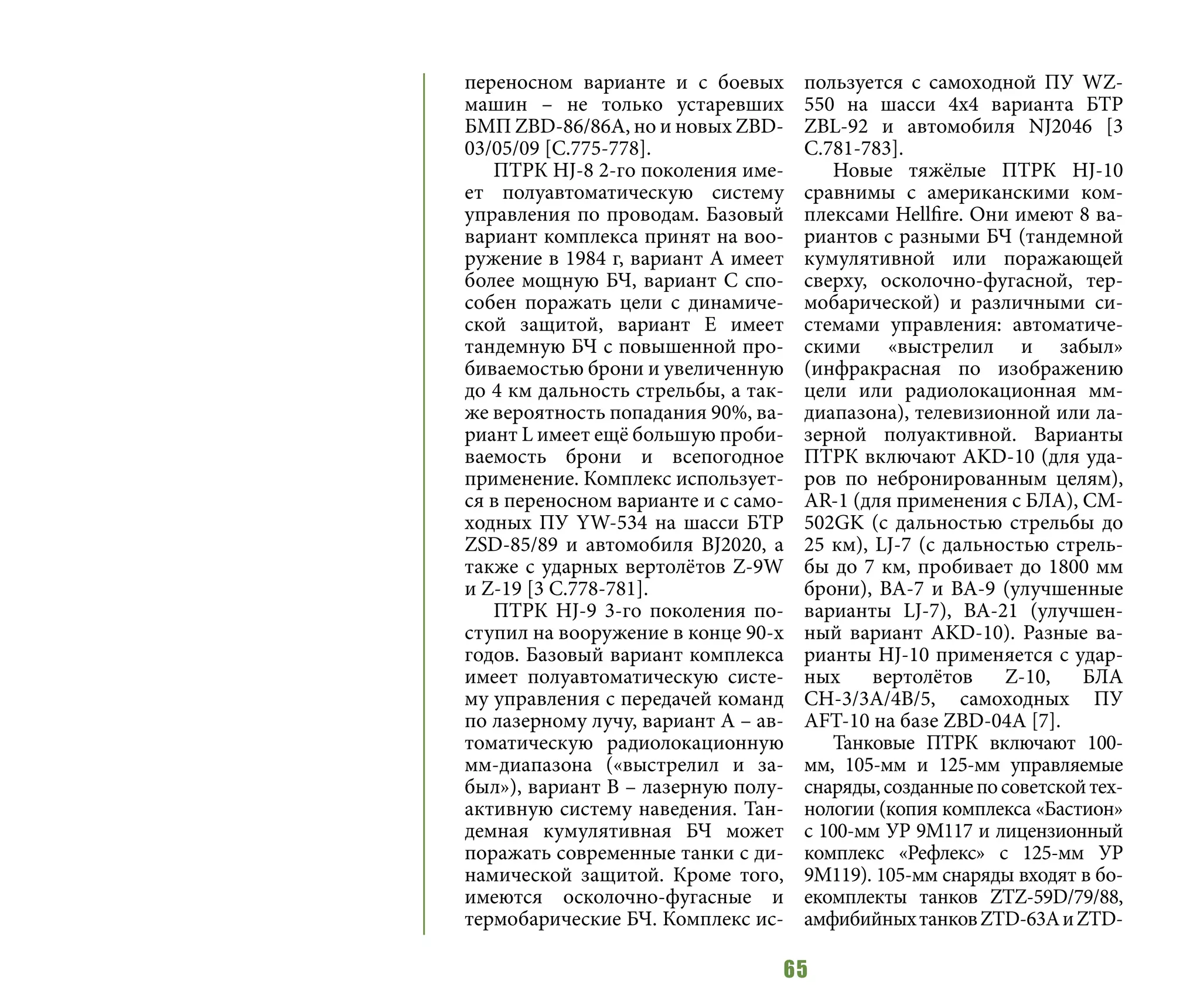 65
переносном варианте и с боевых
машин – не только устаревших
БМП ZBD-86/86А, но и новых ZBD-
03/05/09 [C.775-778].
ПТРК HJ-8 2-го поколения име-
ет полуавтоматическую систему
управления по проводам. Базовый
вариант комплекса принят на воо-
ружение в 1984 г, вариант А имеет
более мощную БЧ, вариант С спо-
собен поражать цели с динамиче-
ской защитой, вариант Е имеет
тандемную БЧ с повышенной про-
биваемостью брони и увеличенную
до 4 км дальность стрельбы, а так-
же вероятность попадания 90%, ва-
риант L имеет ещё большую проби-
ваемость брони и всепогодное
применение. Комплекс использует-
ся в переносном варианте и с само-
ходных ПУ YW-534 на шасси БТР
ZSD-85/89 и автомобиля BJ2020, а
также с ударных вертолётов Z-9W
и Z-19 [3 C.778-781].
ПТРК HJ-9 3-го поколения по-
ступил на вооружение в конце 90-х
годов. Базовый вариант комплекса
имеет полуавтоматическую систе-
му управления с передачей команд
по лазерному лучу, вариант А – ав-
томатическую радиолокационную
мм-диапазона («выстрелил и за-
был»), вариант В – лазерную полу-
активную систему наведения. Тан-
демная кумулятивная БЧ может
поражать современные танки с ди-
намической защитой. Кроме того,
имеются осколочно-фугасные и
термобарические БЧ. Комплекс ис-
пользуется с самоходной ПУ WZ-
550 на шасси 4х4 варианта БТР
ZBL-92 и автомобиля NJ2046 [3
C.781-783].
Новые тяжёлые ПТРК HJ-10
сравнимы с американскими ком-
плексами Hellfire. Они имеют 8 ва-
риантов с разными БЧ (тандемной
кумулятивной или поражающей
сверху, осколочно-фугасной, тер-
мобарической) и различными си-
стемами управления: автоматиче-
скими «выстрелил и забыл»
(инфракрасная по изображению
цели или радиолокационная мм-
диапазона), телевизионной или ла-
зерной полуактивной. Варианты
ПТРК включают AKD-10 (для уда-
ров по небронированным целям),
AR-1 (для применения с БЛА), CM-
502GK (с дальностью стрельбы до
25 км), LJ-7 (с дальностью стрель-
бы до 7 км, пробивает до 1800 мм
брони), ВА-7 и ВА-9 (улучшенные
варианты LJ-7), ВА-21 (улучшен-
ный вариант AKD-10). Разные ва-
рианты HJ-10 применяется с удар-
ных вертолётов Z-10, БЛА
СН-3/3А/4В/5, самоходных ПУ
AFT-10 на базе ZBD-04A [7].
Танковые ПТРК включают 100-
мм, 105-мм и 125-мм управляемые
снаряды,созданныепосоветскойтех-
нологии (копия комплекса «Бастион»
с 100-мм УР 9М117 и лицензионный
комплекс «Рефлекс» с 125-мм УР
9М119). 105-мм снаряды входят в бо-
екомплекты танков ZTZ-59D/79/88,
амфибийныхтанковZTD-63АиZTD-
 