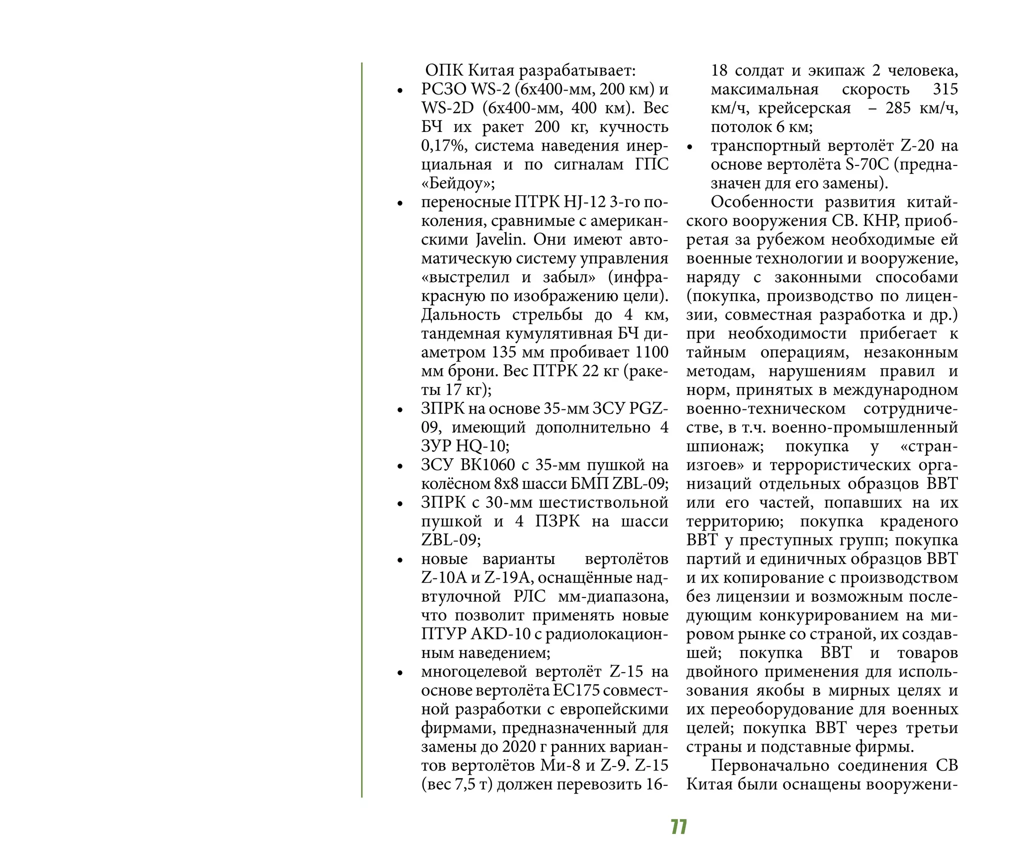 77
ОПК Китая разрабатывает:
•	 РСЗО WS-2 (6х400-мм, 200 км) и
WS-2D (6х400-мм, 400 км). Вес
БЧ их ракет 200 кг, кучность
0,17%, система наведения инер-
циальная и по сигналам ГПС
«Бейдоу»;
•	 переносные ПТРК HJ-12 3-го по-
коления, сравнимые с американ-
скими Javelin. Они имеют авто-
матическую систему управления
«выстрелил и забыл» (инфра-
красную по изображению цели).
Дальность стрельбы до 4 км,
тандемная кумулятивная БЧ ди-
аметром 135 мм пробивает 1100
мм брони. Вес ПТРК 22 кг (раке-
ты 17 кг);
•	 ЗПРК на основе 35-мм ЗСУ PGZ-
09, имеющий дополнительно 4
ЗУР HQ-10;
•	 ЗСУ ВК1060 с 35-мм пушкой на
колёсном 8х8 шасси БМП ZBL-09;
•	 ЗПРК с 30-мм шестиствольной
пушкой и 4 ПЗРК на шасси
ZBL-09;
•	 новые варианты вертолётов
Z-10А и Z-19А, оснащённые над-
втулочной РЛС мм-диапазона,
что позволит применять новые
ПТУР AKD-10 с радиолокацион-
ным наведением;
•	 многоцелевой вертолёт Z-15 на
основевертолётаЕС175совмест-
ной разработки с европейскими
фирмами, предназначенный для
замены до 2020 г ранних вариан-
тов вертолётов Ми-8 и Z-9. Z-15
(вес 7,5 т) должен перевозить 16-
18 солдат и экипаж 2 человека,
максимальная скорость 315
км/ч, крейсерская – 285 км/ч,
потолок 6 км;
•	 транспортный вертолёт Z-20 на
основе вертолёта S-70C (предна-
значен для его замены).
Особенности развития китай-
ского вооружения СВ. КНР, приоб-
ретая за рубежом необходимые ей
военные технологии и вооружение,
наряду с законными способами
(покупка, производство по лицен-
зии, совместная разработка и др.)
при необходимости прибегает к
тайным операциям, незаконным
методам, нарушениям правил и
норм, принятых в международном
военно-техническом сотрудниче-
стве, в т.ч. военно-промышленный
шпионаж; покупка у «стран-
изгоев» и террористических орга-
низаций отдельных образцов ВВТ
или его частей, попавших на их
территорию; покупка краденого
ВВТ у преступных групп; покупка
партий и единичных образцов ВВТ
и их копирование с производством
без лицензии и возможным после-
дующим конкурированием на ми-
ровом рынке со страной, их создав-
шей; покупка ВВТ и товаров
двойного применения для исполь-
зования якобы в мирных целях и
их переоборудование для военных
целей; покупка ВВТ через третьи
страны и подставные фирмы.
Первоначально соединения СВ
Китая были оснащены вооружени-
 