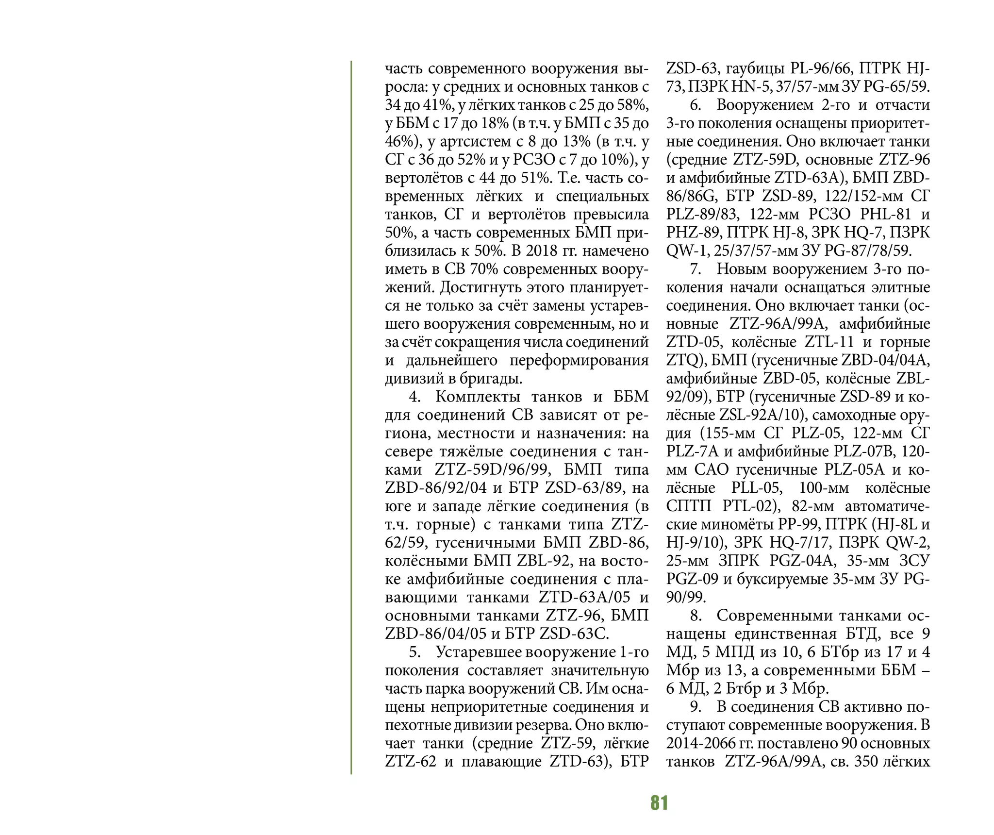 81
часть современного вооружения вы-
росла: у средних и основных танков с
34до41%,улёгкихтанковс25до58%,
уББМс17до18%(вт.ч.уБМПс35до
46%), у артсистем с 8 до 13% (в т.ч. у
СГ с 36 до 52% и у РСЗО с 7 до 10%), у
вертолётов с 44 до 51%. Т.е. часть со-
временных лёгких и специальных
танков, СГ и вертолётов превысила
50%, а часть современных БМП при-
близилась к 50%. В 2018 гг. намечено
иметь в СВ 70% современных воору-
жений. Достигнуть этого планирует-
ся не только за счёт замены устарев-
шего вооружения современным, но и
засчётсокращениячисласоединений
и дальнейшего переформирования
дивизий в бригады.
4.	 Комплекты танков и ББМ
для соединений СВ зависят от ре-
гиона, местности и назначения: на
севере тяжёлые соединения с тан-
ками ZTZ-59D/96/99, БМП типа
ZBD-86/92/04 и БТР ZSD-63/89, на
юге и западе лёгкие соединения (в
т.ч. горные) с танками типа ZTZ-
62/59, гусеничными БМП ZBD-86,
колёсными БМП ZBL-92, на восто-
ке амфибийные соединения с пла-
вающими танками ZTD-63А/05 и
основными танками ZTZ-96, БМП
ZBD-86/04/05 и БТР ZSD-63С.
5.	 Устаревшее вооружение 1-го
поколения составляет значительную
часть парка вооружений СВ. Им осна-
щены неприоритетные соединения и
пехотныедивизиирезерва.Оновклю-
чает танки (средние ZTZ-59, лёгкие
ZTZ-62 и плавающие ZTD-63), БТР
ZSD-63, гаубицы PL-96/66, ПТРК HJ-
73,ПЗРКHN-5,37/57-ммЗУPG-65/59.
6.	 Вооружением 2-го и отчасти
3-го поколения оснащены приоритет-
ные соединения. Оно включает танки
(средние ZTZ-59D, основные ZTZ-96
и амфибийные ZTD-63А), БМП ZBD-
86/86G, БТР ZSD-89, 122/152-мм СГ
PLZ-89/83, 122-мм РСЗО PHL-81 и
PHZ-89, ПТРК HJ-8, ЗРК HQ-7, ПЗРК
QW-1, 25/37/57-мм ЗУ PG-87/78/59.
7.	 Новым вооружением 3-го по-
коления начали оснащаться элитные
соединения. Оно включает танки (ос-
новные ZTZ-96A/99A, амфибийные
ZTD-05, колёсные ZTL-11 и горные
ZTQ), БМП (гусеничные ZBD-04/04A,
амфибийные ZBD-05, колёсные ZBL-
92/09), БТР (гусеничные ZSD-89 и ко-
лёсные ZSL-92А/10), самоходные ору-
дия (155-мм СГ PLZ-05, 122-мм СГ
PLZ-7А и амфибийные PLZ-07В, 120-
мм САО гусеничные PLZ-05A и ко-
лёсные PLL-05, 100-мм колёсные
СПТП PTL-02), 82-мм автоматиче-
ские миномёты РР-99, ПТРК (HJ-8L и
HJ-9/10), ЗРК HQ-7/17, ПЗРК QW-2,
25-мм ЗПРК PGZ-04A, 35-мм ЗСУ
PGZ-09 и буксируемые 35-мм ЗУ PG-
90/99.
8.	 Современными танками ос-
нащены единственная БТД, все 9
МД, 5 МПД из 10, 6 БТбр из 17 и 4
Мбр из 13, а современными ББМ –
6 МД, 2 Бтбр и 3 Мбр.
9.	 В соединения СВ активно по-
ступают современные вооружения. В
2014-2066 гг. поставлено 90 основных
танков ZTZ-96А/99А, св. 350 лёгких
 