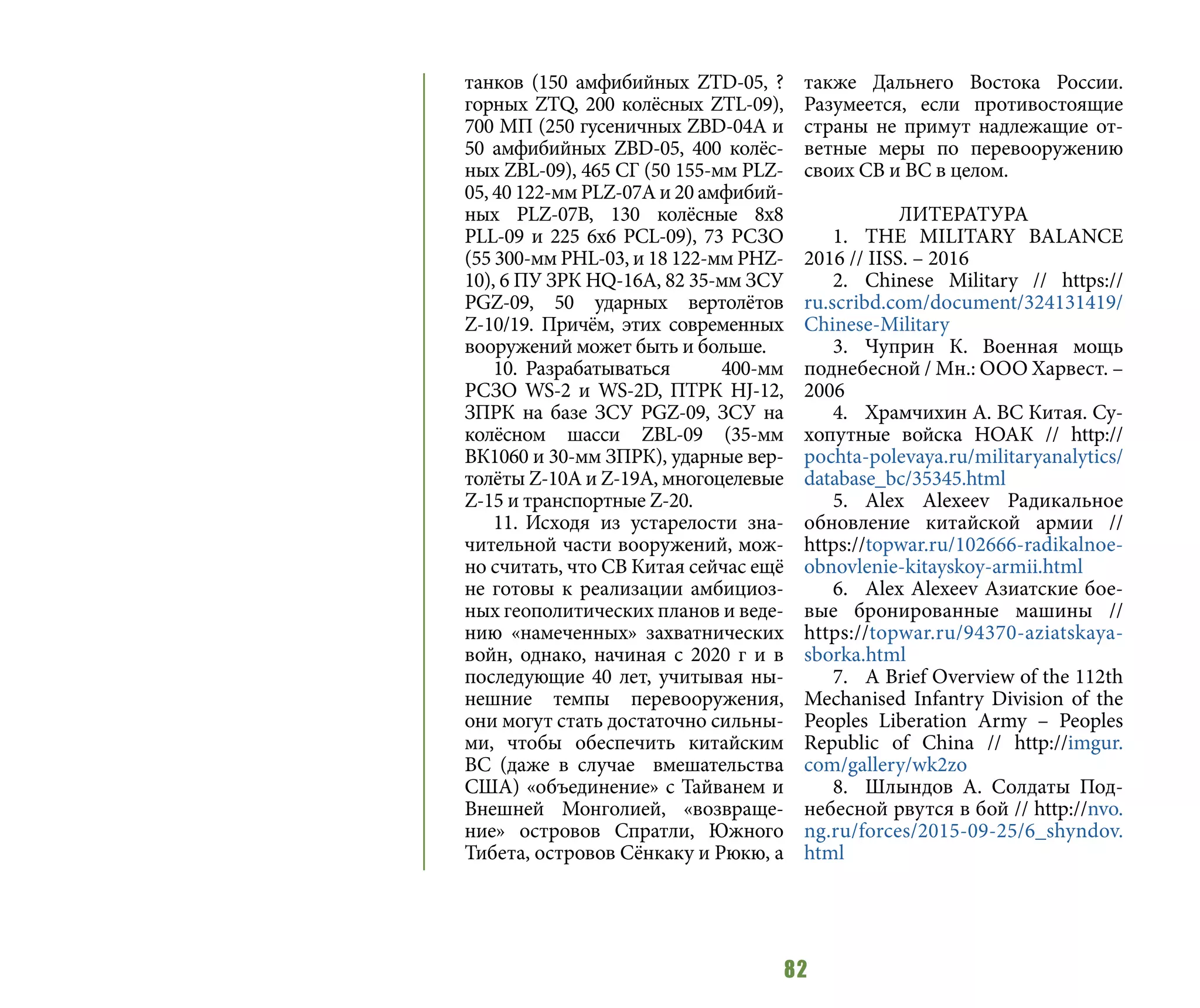 82
танков (150 амфибийных ZTD-05, ?
горных ZTQ, 200 колёсных ZTL-09),
700 МП (250 гусеничных ZBD-04A и
50 амфибийных ZBD-05, 400 колёс-
ных ZBL-09), 465 СГ (50 155-мм PLZ-
05, 40 122-мм PLZ-07А и 20 амфибий-
ных PLZ-07B, 130 колёсные 8х8
PLL-09 и 225 6х6 PCL-09), 73 РСЗО
(55 300-мм PHL-03, и 18 122-мм PHZ-
10), 6 ПУ ЗРК HQ-16A, 82 35-мм ЗСУ
PGZ-09, 50 ударных вертолётов
Z-10/19. Причём, этих современных
вооружений может быть и больше.
10.	Разрабатываться 400-мм
РСЗО WS-2 и WS-2D, ПТРК HJ-12,
ЗПРК на базе ЗСУ PGZ-09, ЗСУ на
колёсном шасси ZBL-09 (35-мм
ВК1060 и 30-мм ЗПРК), ударные вер-
толёты Z-10А и Z-19А, многоцелевые
Z-15 и транспортные Z-20.
11.	Исходя из устарелости зна-
чительной части вооружений, мож-
но считать, что СВ Китая сейчас ещё
не готовы к реализации амбициоз-
ных геополитических планов и веде-
нию «намеченных» захватнических
войн, однако, начиная с 2020 г и в
последующие 40 лет, учитывая ны-
нешние темпы перевооружения,
они могут стать достаточно сильны-
ми, чтобы обеспечить китайским
ВС (даже в случае вмешательства
США) «объединение» с Тайванем и
Внешней Монголией, «возвраще-
ние» островов Спратли, Южного
Тибета, островов Сёнкаку и Рюкю, а
также Дальнего Востока России.
Разумеется, если противостоящие
страны не примут надлежащие от-
ветные меры по перевооружению
своих СВ и ВС в целом.
ЛИТЕРАТУРА
1.	 THE MILITARY BALANCE
2016 // IISS. – 2016
2.	Chinese Military // https://
ru.scribd.com/document/324131419/
Chinese-Military
3.	Чуприн К. Военная мощь
поднебесной / Мн.: ООО Харвест. –
2006
4.	 Храмчихин А. ВС Китая. Су-
хопутные войска НОАК // http://
pochta-polevaya.ru/militaryanalytics/
database_bc/35345.html
5.	Alex Alexeev Радикальное
обновление китайской армии //
https://topwar.ru/102666-radikalnoe-
obnovlenie-kitayskoy-armii.html
6.	 Alex Alexeev Азиатские бое-
вые бронированные машины //
https://topwar.ru/94370-aziatskaya-
sborka.html
7.	 A Brief Overview of the 112th
Mechanised Infantry Division of the
Peoples Liberation Army – Peoples
Republic of China // http://imgur.
com/gallery/wk2zo
8.	 Шлындов А. Солдаты Под-
небесной рвутся в бой // http://nvo.
ng.ru/forces/2015-09-25/6_shyndov.
html
 