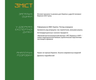 ВИКЛИКИ і РИЗИКИ / 31 березня 2016
3
ЗМІСТ
Загальні
оцінки
У дзеркалі
експертноі
думки
Аналітичні
розробки
Основні виклики та ризики для України у другій половині
березня 2017 року
Нужен ли призыв Украине. Анализ современных моделей
Драконы поднебесной
Реформування ВМС України. Погляд зсередини
Залежність від антрациту: час стратегічних, вольових рішень
Антикоррупционные «качели» Бухареста
«Великий восточноазиатский вектор»: ВТС Украины и КНР –
самая недооцененная Киевом стратегическая перспектива
настоящего времени
 