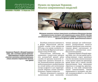 ВИКЛИКИ і РИЗИКИ / 31 березня 2016
36
Всеобщая воинская повинность
в форме обязательной действи-
тельной службы стала продуктом
ХIХ века, а ее основу заложили со-
бытия Великой Французской рево-
люции конца ХVIII века.
Относительно небольшие по
сравнению с рекрутским набором
или контрактной армией сроки
службы по призыву позволяли го-
сударствам накопить большой за-
пас военнообученных граждан для
мобилизационного развертывания
на случай войны для восполнения
потерь на фронте и для территори-
альной обороны силами военноо-
бученных старших возрастов.
Именно возможность накопить
значительный запас военнообу-
ченных граждан для мобилизаци-
онного развертывания является
главным преимуществом комплек-
тования армии «срочниками» по
сравнению с контрактным спосо-
бом комплектования.
СраженияПервойиВтороймиро-
вых войн, где в составе армий проти-
воборствующих сторон принимали
участие миллионы военнослужащих,
стали апогеем торжества призывных
армий. Более того, к такому способу
комплектования были вынуждены
обратиться и государства, практико-
вавшие до этих войн контрактный
способ комплектования, показав
ограниченность последнего для реа-
лий полномасштабной и, тем более,
тотальной войны.
Аналітичні
розробки
Нужен ли призыв Украине.
Анализ современных моделей
Материал является частью совместного исследования Женевского Центра
демократического контроля над вооруженными силами (DCAF) и Центра
исследований армии, конверсии и разоружения (ЦИАКР) «Современные модели
призыва на срочную службу. Сравнительный анализ»
Сражения Первой и Второй мировых
войн, где в составе армий противо-
борствующих сторон принимали
участие миллионы военнослужащих,
стали апогеем торжества призыв-
ных армий
 