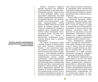 37
Однако появление ядерного
оружия поставило под сомнение
жизнеспособность массовых мало-
подвижных армий в новых реали-
ях. Годы Холодной войны стали
адаптацией концепции массовой
армии с широким распространени-
ем ядерного оружия - как стратеги-
ческого, так и тактического - в ар-
миях противостоящих блоков
(НАТО и ОВД). Ответом массовой
армии на ядерное оружие стала
ставка на подвижность, огневую и
ударную мощь соединений сухо-
путных войск. Оснащение много-
численной армии массами авто-
бронетехники, а потом и
вертолетами потребовало колос-
сальных средств даже от мощных
сверхдержав.
Но одного насыщения армии
тяжелой военной техникой оказа-
лось мало. Техники становилось
больше, и она становилась слож-
нее, и армии столкнулись с пробле-
мой несоответствия между потреб-
ностью в качественных военных
специалистах и относительно кра-
тковременным сроком службы
«срочников». Также командование
подразделениями в условиях веде-
ния разнообразных и динамичных
боевых действий с использованием
широкого спектра боевых средств
начало предъявлять высокие тре-
бования не только к офицерскому,
но и сержантскому составу. То есть,
возникло противоречие между ка-
чеством и количеством личного со-
става. Такая ситуация ознаменова-
ла повышение роли контрактной
компоненты вооруженных сил для
комплектования младших команд-
ных должностей и должностей спе-
циалистов.
Развал ОВД и СССР ознамено-
вал окончание Холодной войны.
Окончание противостояния двух
мощнейших военных блоков при-
вело к отказу их членов от ставки
на количество для полномасштаб-
ной войны - в пользу качества для
решения локальных задач. На
практике это выразилось в резком
сокращении численности воору-
женных сил у евроатлантических
государств и отказе от призыва на
срочную службу у многих из них.
Если законодатели военной
моды – государства-члены НАТО –
в последние четверть века сделали
ставку в пользу качества личного
состава в ущерб количеству, пере-
йдя на контрактный способ ком-
плектования, то в мире осталось
достаточно государств, сохранив-
ших призыв на срочную службу.
Их мотивация основывалась на
неспособности по тем или иным
причинам (малочисленность насе-
ления, экономические трудности,
неспособность обеспечить воору-
женные силы современным воору-
жением в необходимом количестве
и т.д.) возложить весь спектр задач
национальных вооруженных сил
на контрактную армию. То есть,
переход исключительно на кон-
То есть, возникло противоречие
между качеством и количеством
личного состава
 
