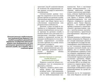38
трактный способ комплектования
не позволил бы вооруженным си-
лам данных государств выполнять
свои функции.
Соответственно данные госу-
дарства сохранили в том или ином
объеме призыв на срочную службу.
Организация призыва у каждого из
них имеет как общие черты, так и
собственные национальные или
региональные особенности.
Наличие у ряда государств по-
требности в сохранении комплек-
тования вооруженных сил на осно-
ве призыва на срочную службу в
полном объеме или сочетание его с
контрактным способом комплек-
тования в смешанной системе по-
рождают необходимость в исследо-
ваниях современного состояния
системы призыва на основе опыта
различных государств.
«ВіР» публикуюет серию мате-
риалов, предназначенных для ана-
лиза принятия решений относи-
тельно будущого облика
украинской армии.
Система призыва на срочную
службу Израиля.
Максимизация усилий
Израиль в качестве объекта ис-
следования стал по совокупности
факторов, а именно:
1.	 Израиль с момента своего осно-
вания провел ряд полномас-
штабных войн с противниками,
существенно превосходящими
его по мобилизационным воз-
можностям. Хотя в настоящее
время взаимоотношения с со-
седними арабскими государ-
ствами относительно урегулиро-
ваны, события Арабской весны,
появление Исламского Государ-
ства Ирака и Леванта (ИГИЛ)
продемонстрировали, что для
Израиля сохраняется высокий
уровень угроз. Таким образом,
Израиль – это наиболее яркий
пример успешного и продолжи-
тельного противостояния стра-
ны с малочисленным населени-
ем и противника с практически
неисчерпаемыми людскими ре-
сурсами.
2.	 Большая разница в мобилизаци-
онных возможностях Израиля и
его соседей вынуждает руковод-
ство еврейского государства мак-
симизировать свои возможности
за счет тотального привлечения
граждан к военной службе, как в
мирное, так и в военное время.
Это требование и привело к тому,
что вопреки современной запад-
ной модели основную часть мно-
гочисленной израильской армии
составляют «срочники». Напри-
мер, в сухопутных войсках они
составляют 80% от их общей чис-
ленности в мирное время. Сроч-
ная служба также обеспечивает
накопление необходимого запаса
военнообученных на случай мо-
билизации.
3.	 Несмотря на то, что вооружен-
ные силы Израиля состоят пре-
Большая разница в мобилизацион-
ных возможностях Израиля и его
соседей вынуждает руководство
еврейского государства максимизи-
ровать свои возможности за счет
тотального привлечения граждан к
военной службе, как в мирное, так и
в военное время
 