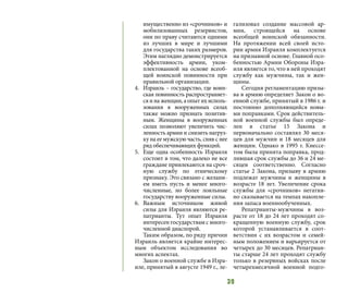 39
имущественно из «срочников» и
мобилизованных резервистов,
они по праву считаются одними
из лучших в мире и лучшими
для государства таких размеров.
Этим наглядно демонстрируется
эффективность армии, уком-
плектованной на основе всеоб-
щей воинской повинности при
правильной организации.
4.	 Израиль – государство, где воин-
ская повинность распространяет-
ся и на женщин, а опыт их исполь-
зования в вооруженных силах
также можно признать позитив-
ным. Женщины в вооруженных
силах позволяют увеличить чис-
ленность армии и снизить нагруз-
ку на ее мужскую часть, сняв с нее
ряд обеспечивающих функций.
5.	 Еще одна особенность Израиля
состоит в том, что далеко не все
граждане привлекаются на сроч-
ную службу по этническому
признаку. Это связано с желани-
ем иметь пусть и менее много-
численные, но более лояльные
государству вооруженные силы.
6.	 Важным источником живой
силы для Израиля являются ре-
патрианты. Тут опыт Израиля
интересен государствам с много-
численной диаспорой.
Таким образом, по ряду причин
Израиль является крайне интерес-
ным объектом исследования во
многих аспектах.
Закон о военной службе в Изра-
иле, принятый в августе 1949 г., ле-
гализовал создание массовой ар-
мии, строящейся на основе
всеобщей воинской обязанности.
На протяжении всей своей исто-
рии армия Израиля комплектуется
на призывной основе. Главной осо-
бенностью Армии Обороны Изра-
иля является то, что в ней проходят
службу как мужчины, так и жен-
щины.
Сегодня регламентацию призы-
ва в армию определяет Закон о во-
енной службе, принятый в 1986 г. и
постоянно дополняющийся новы-
ми поправками. Срок действитель-
ной военной службы был опреде-
лен в статье 15 Закона и
первоначально составлял 30 меся-
цев для мужчин и 18 месяцев для
женщин. Однако в 1995 г. Кнессе-
том была принята поправка, прод-
лившая срок службы до 36 и 24 ме-
сяцев соответственно. Согласно
статье 2 Закона, призыву в армию
подлежат мужчины и женщины в
возрасте 18 лет. Увеличение срока
службы для «срочников» негатив-
но сказывается на темпах накопле-
ния запаса военнообученных.
Репатрианты-мужчины в воз-
расте от 18 до 24 лет проходят со-
кращенную военную службу, срок
которой устанавливается в соот-
ветствии с их возрастом и семей-
ным положением и варьируется от
четырех до 30 месяцев. Репатриан-
ты старше 24 лет проходят службу
только в резервных войсках после
четырехмесячной военной подго-
 
