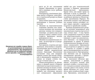 43
расте до 16 лет, получившие
среднее образование за грани-
цей и имеющие статус «ребенок
эмигранта».
Репатрианты, окончившие сред-
нюю школу в Израиле, зачисляют-
ся в студенческий резерв на общих
основаниях.
Допустимые сроки между датой
репатриации и началом учебных
занятий:
•	 обучение на подготовительном
отделении (мехина) или техни-
ческом колледже для получения
диплома техника или младшего
инженера - до одного года со дня
въезда в страну в любом статусе
(туриста, временного жителя,
репатрианта и пр.);
•	 обучение на академическую сте-
пень - до полутора лет со дня ре-
патриации.
Как правило, отсрочка для при-
зывников, зачисленных в академи-
ческий резерв, дается только до по-
лучения первой академической
степени (бакалавр). Исключение
составляют лица, уже имеющие
первую степень при въезде в Изра-
иль и обязующиеся завершить об-
учение на вторую степень (ма-
гистр) в течение трех лет.
Новые репатрианты, не обучав-
шиеся в средней школе в Израиле
(обучение на подготовительном от-
делении (мехина) не входит в поня-
тие «среднее образование»), могут
выбрать для получения высшего
или специального образования
любой вуз или технологический
колледж в Израиле, признанные
Министерством просвещения.
Кроме этого, они имеют право на
обучение в вузах за границей – в
том случае, если учебное заведение
за рубежом признается Министер-
ством просвещения Израиля. По
окончании каждого года обучения
(не позднее начала сентября) сле-
дует подать просьбу о продлении
отсрочки от армейской службы.
В рамках академического резер-
ва на изучение инженерного дела
максимальная отсрочка дается на 4
года, точных наук – 3 года. Кроме
этого, разрешена отсрочка на один
год подготовительного отделения
(мехина) и один год дополнитель-
ного обучения – по специальному
разрешению от армии. В рамках
технологического резерва на полу-
чение специального образования
дается отсрочка от армии на 2 года.
Отсрочка от службы в армии
дается целенаправленно на получе-
ние специальности. При прекраще-
нии обучения или не поданной
своевременно просьбы о продле-
нии, отсрочка аннулируется.
По окончании обучения при-
зывник, зачисленный в резерв,
обязан отслужить полный срок
срочной службы в соответствии с
его статусом на момент зачисления
в резерв. Даже в том случае, если во
время обучения его статус изме-
нится, срок службы не будет сокра-
щен. Призывник, зачисленный в
Отсрочка от службы в армии дает-
ся целенаправленно на получение
специальности. При прекращении
обучения или не поданной своевре-
менно просьбы о продлении, отсроч-
ка аннулируется
 